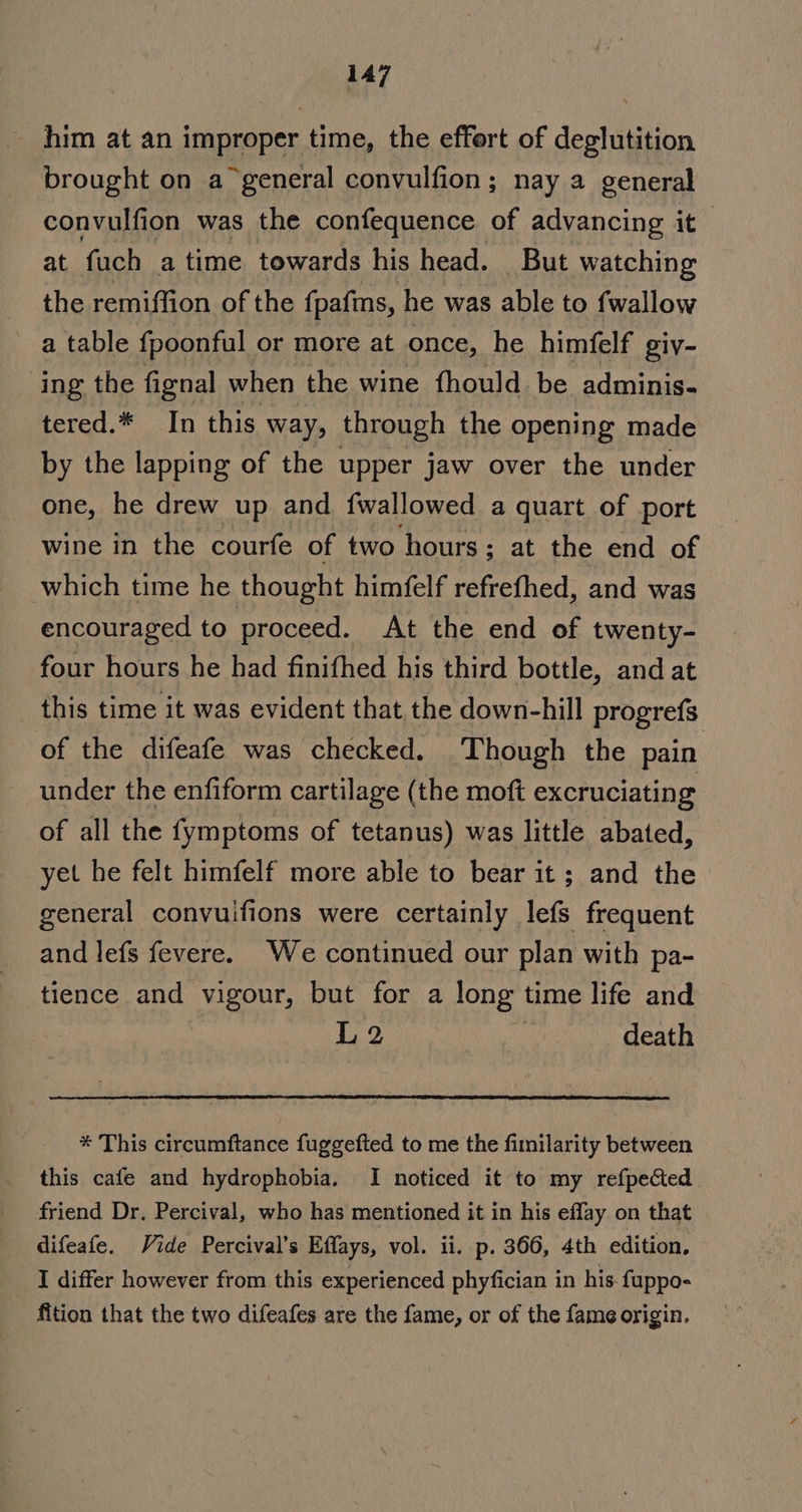 him at an improper time, the effert of deglutition brought on a general convulfion; nay a general convulfion was the confequence of advancing it at fuch atime towards his head. But watching the remiffion of the {pafms, he was able to fwallow a table {poonful or more at once, he himfelf giv- ing the fignal when the wine fhould be adminis- tered.* In this way, through the opening made by the lapping of the upper jaw over the under one, he drew up and fwallowed a quart of port wine in the courfe of two hours ; at the end of which time he thought himfelf refrefhed, and was encouraged to proceed. At the end of twenty- four hours he had finifhed his third bottle, and at this time it was evident that the down-hill progrefs of the difeafe was checked. Though the pain under the enfiform cartilage (the moft excruciating of all the fymptoms of tetanus) was little abated, yet he felt himfelf more able to bear it; and the general convuifions were certainly lefs frequent and lefs fevere. We continued our plan with pa- tience and vigour, but for a long time life and L2 : death * This circumftance fuggefted to me the fimilarity between this cafe and hydrophobia. I noticed it to my refpected friend Dr. Percival, who has mentioned it in his effay on that difeafe. Vide Percival’s Effays, vol. ii. p. 366, 4th edition, I differ however from this experienced phyfician in his fuppo- fition that the two difeafes are the fame, or of the fame origin.