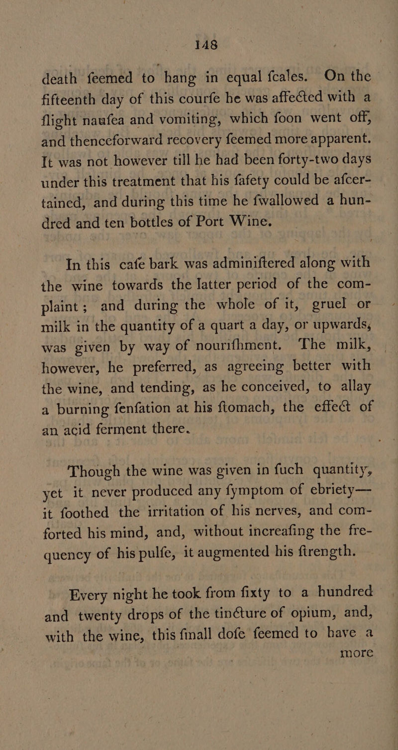 death feemed to hang in equal fcales. On the fifteenth day of this courfe he was affected with a flight naufea and vomiting, which foon went off, and thenceforward recovery feemed more apparent. It was not however till he had been forty-two days under this treatment that his fafety could be afcer- tained, and during this time he fwallowed a hun- dred and ten bottles of Port Wine. In this cafe bark was adminiftered along with the wine towards the latter period of the com- plaint; and during the whole of it, gruel or milk in the quantity of a quart a day, or upwards, was given by way of nourifhment. The milk, however, he preferred, as agreeing better with the wine, and tending, as he conceived, to allay a burning fenfation at his ftomach, the effect of an acid ferment there. Though the wine was given in fuch quantity, yet it never produced any fymptom of ebriety— it foothed the irritation of his nerves, and com- forted his mind, and, without increafing the fre- quency of his pulfe, it augmented his firength. Every night he took from fixty to a hundred and twenty drops of the tin¢ture of opium, and, with the wine, this finall dofe feemed to have a PN more