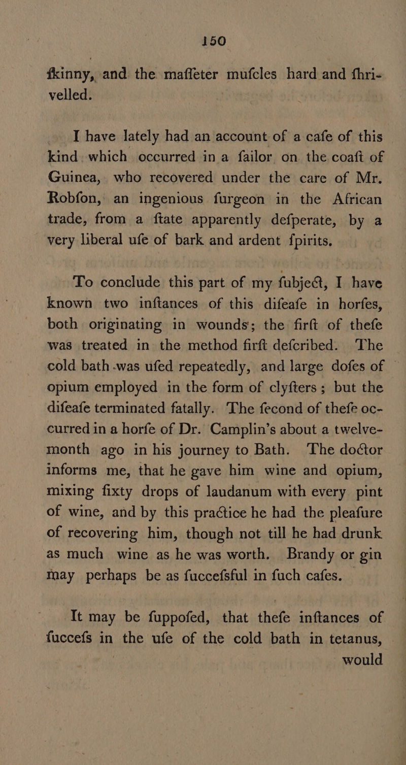 fkinny, and the mafleter mufcles hard and fhri- velled. I have lately had an account of a cafe of this kind which occurred in a failor on. the coaft of Guinea, who recovered under the care of Mr, Robfon, an ingenious furgeon in the African trade, from a {tate apparently defperate, by a very liberal ufe of bark and ardent {pirits, To conclude this part of my fubject, I have known two inftances of this difeafe in horfes, both originating in wounds; the firft of thefe was treated in the method firft defcribed. The cold bath .was ufed repeatedly, and large dofes of © opium employed in the form of clyfters; but the difeafe terminated fatally. The fecond of thefe oc- curred in a horfe of Dr. Camplin’s about a twelve- month ago in his journey to Bath. The doctor informs me, that he gave him wine and opium, mixing fixty drops of laudanum with every pint of wine, and by this pra¢tice he had the pleafure of recovering him, though not till he had drunk as much wine as he was worth. Brandy or gin May perhaps be as fuccefSsful in fuch cafes. — It may be fuppofed, that thefe inftances of fuccefs in the ufe of the cold bath in tetanus, | . would