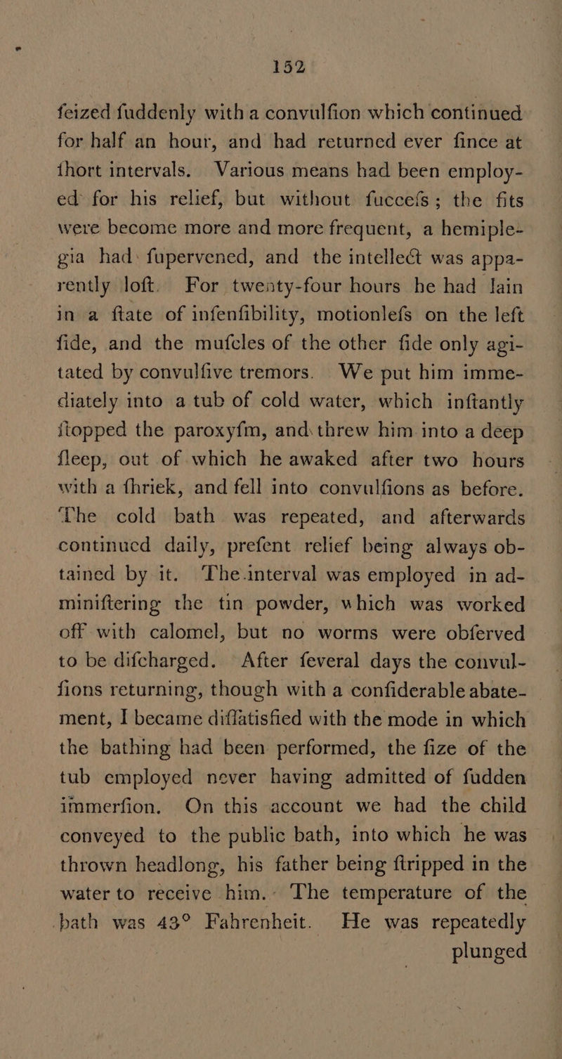 feized fuddenly with a convulfion which continued for half an hour, and had returned ever fince at {hort intervals. Various means had been employ- ed for his relief, but without fuccefs; the fits were become more and more frequent, a hemiple- gia had: fupervened, and the intellect was appa- rently loft. For twenty-four hours he had Jain in a ftate of infenfibility, motionlefs on the left fide, and the mufcles of the other fide only agi- tated by convulfive tremors. We put him imme- diately into a tub of cold water, which inftantly itopped the paroxyfm, and\threw him into a deep fleep, out of which he awaked after two hours with a fhriek, and fell into convulfions as before. ‘The cold bath was repeated, and afterwards continued daily, prefent relief being always ob- tained by it. ‘The.interval was employed in ad- miniftering the tin powder, which was worked off with calomel, but no worms were obferved to be difcharged. After feveral days the convul- fions returning, though with a confiderable abate-_ ment, I became diffatishied with the mode in which the bathing had been performed, the fize of the tub employed never having admitted of fudden immerfion. On this account we had the child conveyed to the public bath, into which he was thrown headlong, his father being {tripped in the water to receive him. The temperature of the -bath was 43° Fahrenheit. He was repeatedly plunged