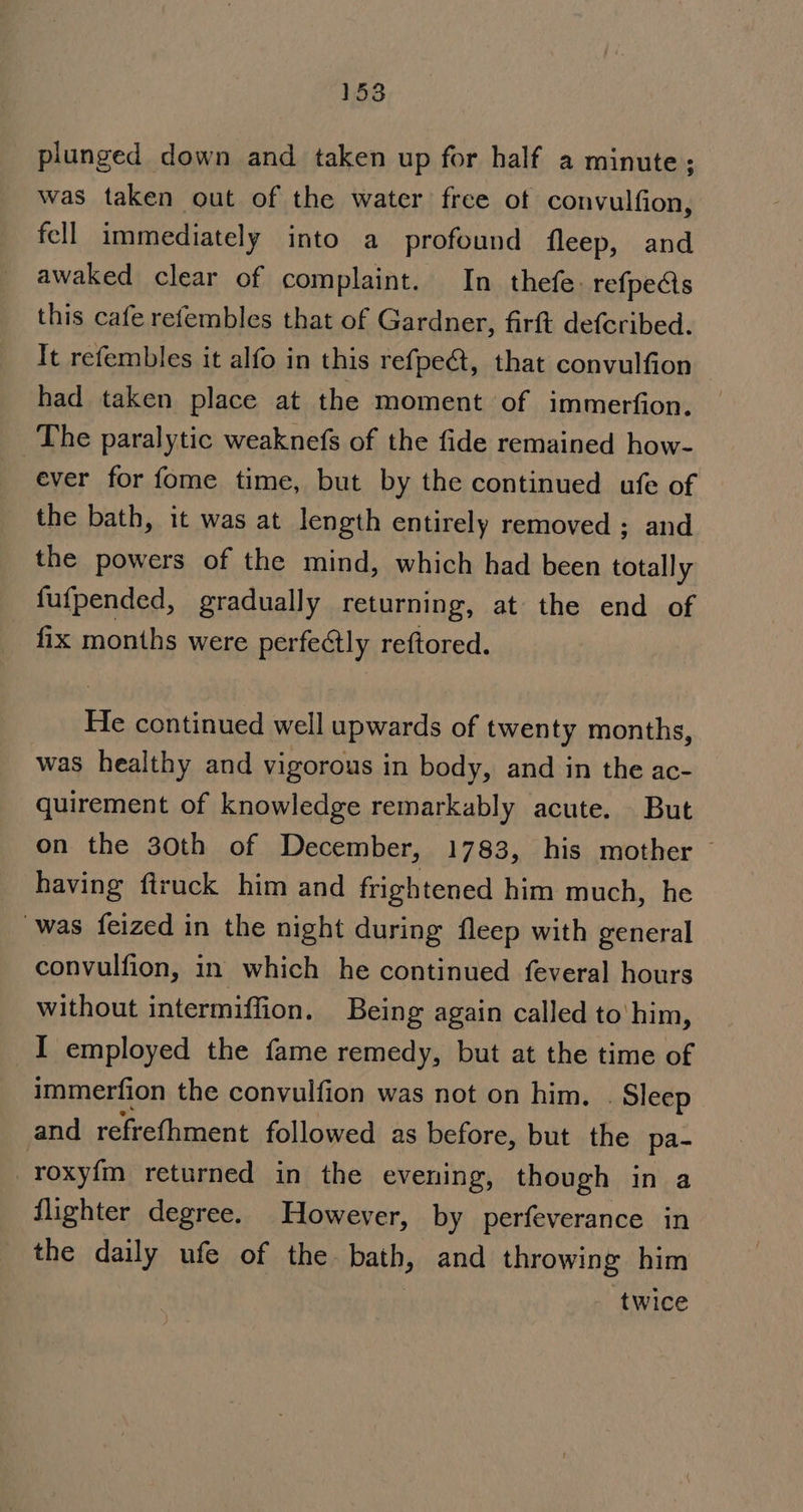 _ plunged down and taken up for half a minute; was taken out of the water free ot convulfion, fell immediately into a profound fleep, and awaked clear of complaint. In thefe: refpects this cafe refembles that of Gardner, firft defcribed. It refembles it alfo in this refpe&amp;, that convulfion had taken place at the moment of immerfion. The paralytic weaknefs of the fide remained how- ever for fome time, but by the continued ufe of the bath, it was at length entirely removed ; and the powers of the mind, which had been totally fufpended, gradually returning, at the end of fix months were perfectly reftored. He continued well upwards of twenty months, was healthy and vigorous in body, and in the ac- quirement of knowledge remarkably acute. But on the 30th of December, 1783, his mother — having ftruck him and frightened him much, he was feized in the night during fleep with general convulfion, in which he continued feveral hours without intermiffion. Being again called to'him, I employed the fame remedy, but at the time of immerfion the convulfion was not on him, . Sleep and refrefhment followed as before, but the pa- roxyfm returned in the evening, though in a flighter degree. However, by perfeverance in the daily ufe of the bath, and throwing him twice