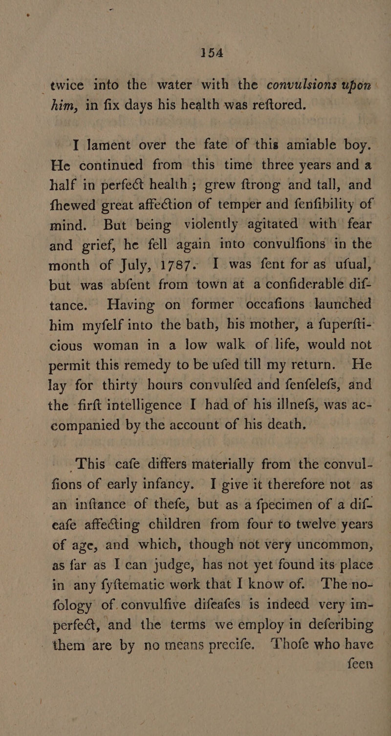 twice into the water with the convulsions upon him, in fix days his health was reftored. I lament over the fate of this amiable boy. He continued from this time three years and a half in perfect health ; grew ftrong and tall, and fhewed great affection of temper and fenfibility of mind. But being violently agitated with fear and grief, he fell again into convulfions in the month of July, 1787. I was fent for as ufual, but was abfent from town at a confiderable dif- tance. Having on former occafions ‘launched him myfelf into the bath, his mother, a fuperfti- cious woman in a low walk of life, would not permit this remedy to be ufed till my return. He lay for thirty hours convulfed and fenfelefs, and the firft intelligence I had of his illnefs, was ac- companied by the account of his death, This cafe differs materially from the convul- fions of early infancy. I give it therefore not as an inftance of thefe, but as a fpecimen of a dif- eafe affecting children from four to twelve years of age, and which, though not very uncommon, as far as I can judge, has not yet found its place in any fyftematic work that I know of. The-no- fology of convulfive difeafes is indeed very im- perfect, and the terms we employ in deferibing _ them are by no means precife. ‘Thofe who have : | feen