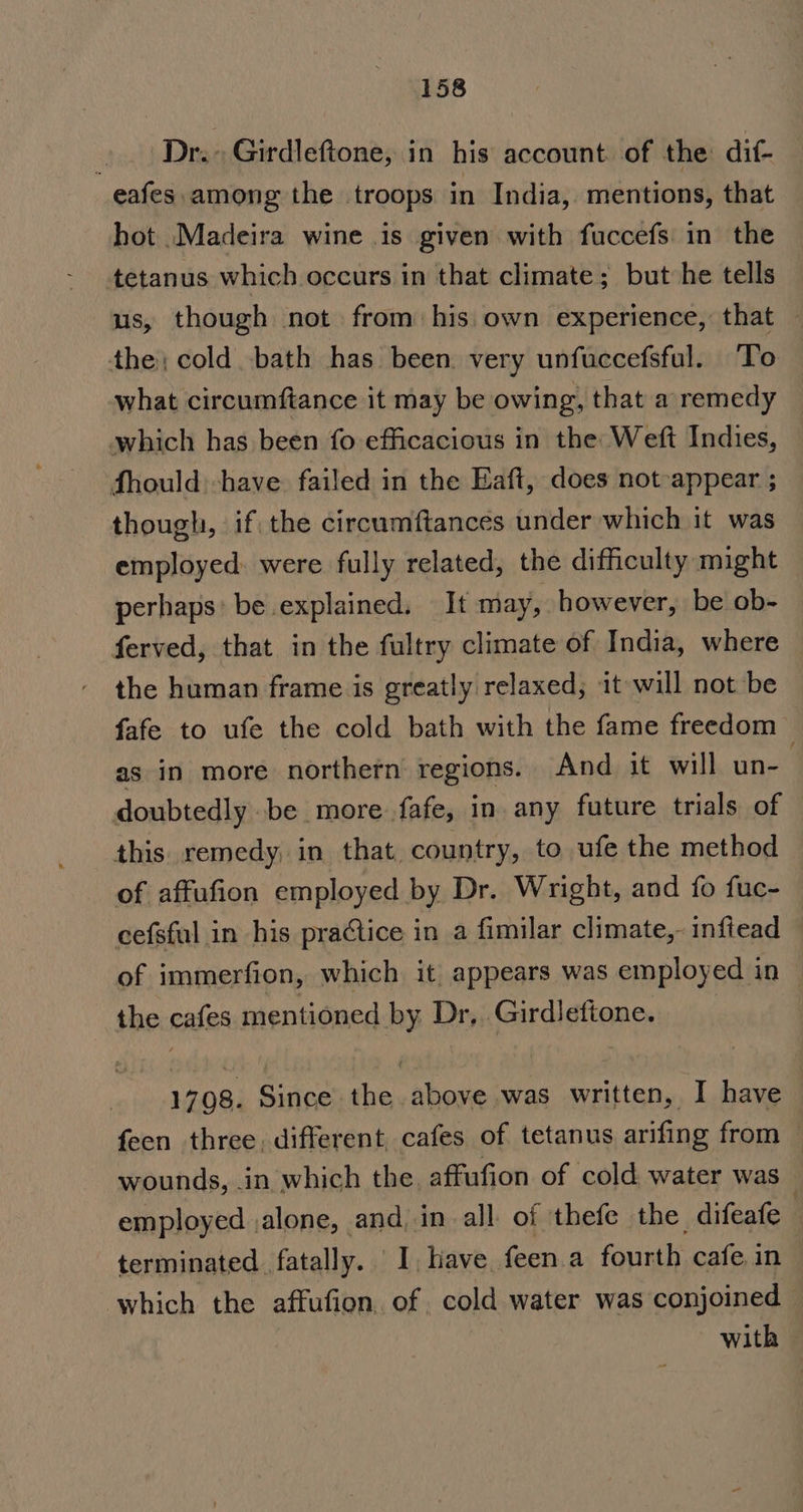 . Dr.» Girdleftone, in his account of the: dif- eafes among the troops in India, mentions, that hot Madeira wine is given with fuccefs in the tetanus which occurs in that climate; but he tells us, though not from his.own experience, that — the; cold bath has been. very unfuccefsful. To what circumftance it may be owing, that a remedy which has been fo efficacious in the: Weft Indies, fhould -have failed in the Eaft, does not-appear ; though, if the circumftances under which it was employed: were fully related, the difficulty might perhaps: be explained, It may, however, be ob- ferved, that in the fultry climate of India, where the human frame is greatly relaxed; it will not be fafe to ufe the cold bath with the fame freedom as in more northern regions. And it will un-— doubtedly .be more fafe, in any future trials of this remedy, in that. country, to ufe the method of affufion employed by Dr. Wright, and fo fuc- cefsful in his practice in a fimilar climate,- infiead of immerfion, which it appears was employed in the cafes mentioned by Dr, Girdleftone. 3 1708. Since the above was written, I have feen three different cafes of tetanus arifing from — wounds, in which the. affufion of cold water was | employed ,alone, and, in all of thefe the difeafe terminated fatally. I, have feen.a fourth cafe in which the affufion. of cold water was conjoined with