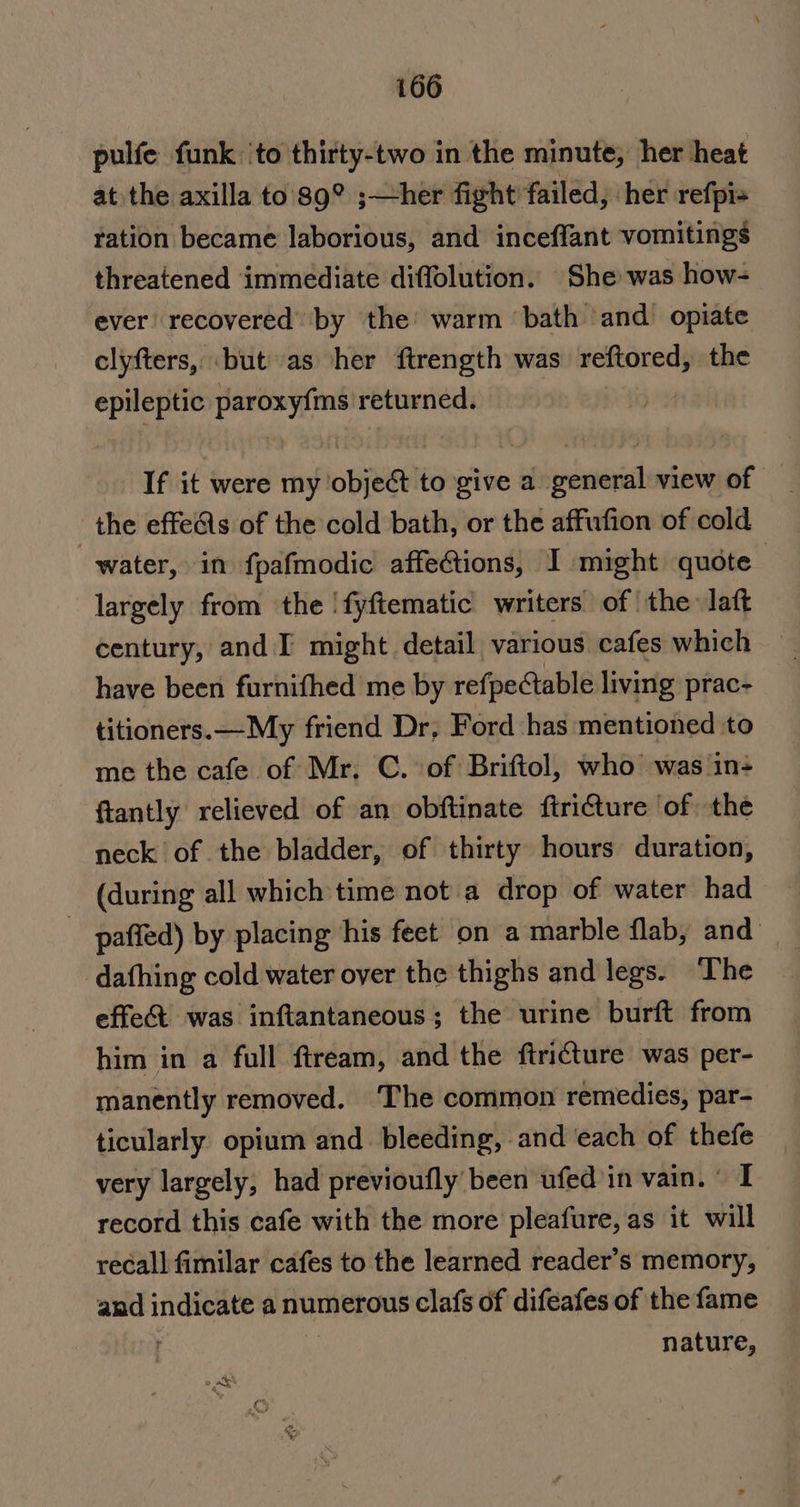 pulfe funk ‘to thirty-two in the minute, her heat at the axilla to’ 89° ;—her fight failed, her refpis ration became laborious, and inceffant vomitings threatened immediate diffolution. She was how- ever recovered by the warm ‘bath ‘and opiate clyfters, ‘but as her ftrength was reftored, the epileptic ae ke returned. If it were my objet to give a general view of — the effects of the cold bath, or the affufion of cold water, in fpafmodic affections, I might quote largely from the 'fyftematic writers of | the laft century, and I might detail various cafes which have been furnifhed me by refpectable living prac- titioners.—My friend Dr, Ford ‘has mentioned to me the cafe of Mr. C. of Briftol, who was in+ ftantly relieved of an obftinate ftricture ‘of the neck of the bladder, of thirty hours duration, (during all which time not a drop of water had _ paffed) by placing his feet on a marble flab, and dafhing cold water over the thighs and legs. ‘The effe&amp; was inftantaneous; the urine burft from him in a full ftream, and the ftri€ture was per- manently removed. The common remedies, par- ticularly opium and bleeding, and ‘each of thefe very largely, had previoufly been ufed’in vain. I record this cafe with the more pleafure, as it will recall fimilar cafes to the learned reader’s memory, and indicate a numerous clafs of difeafes of the fame { nature,