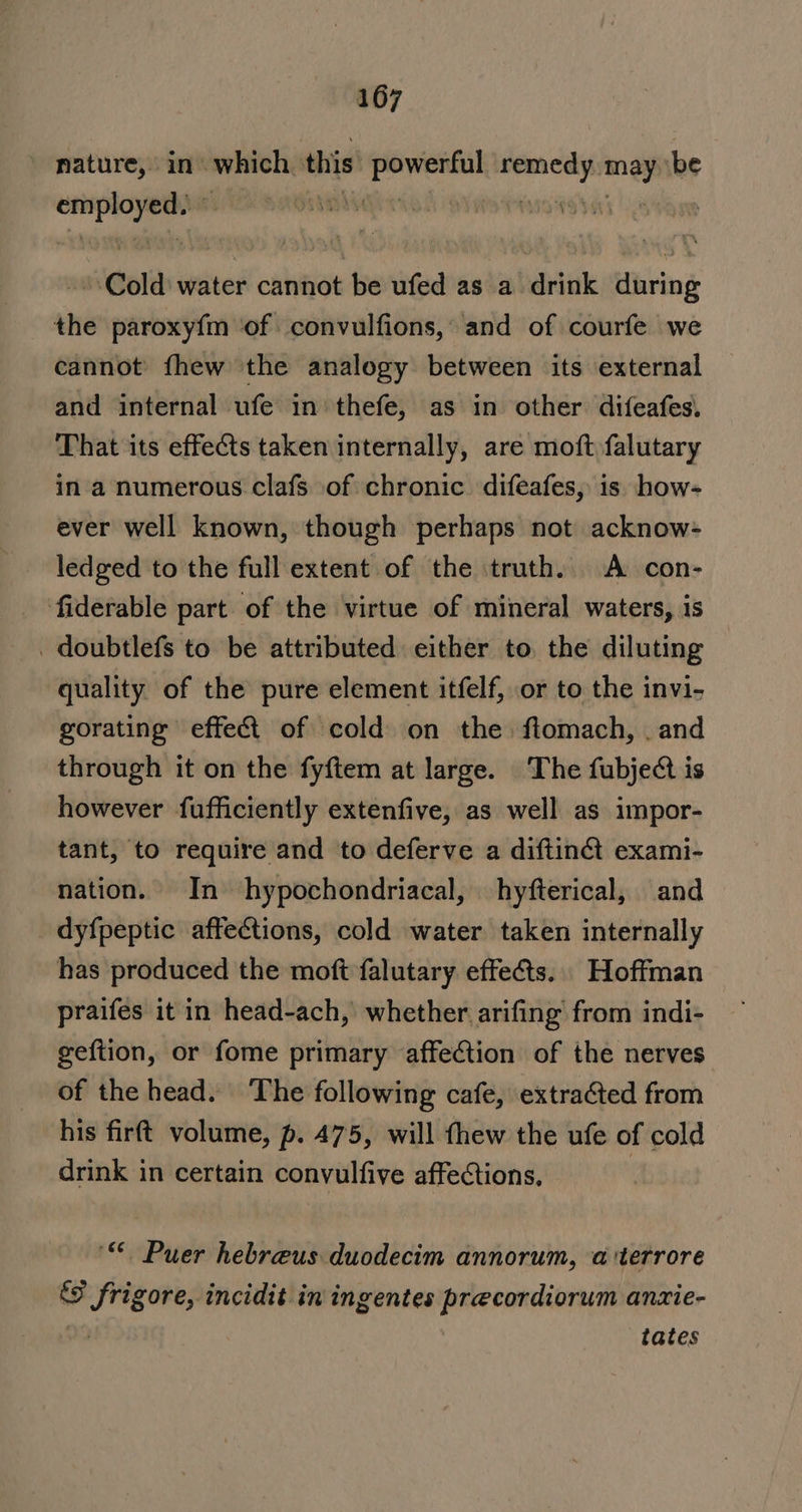 nature, in’ which this een sagen nei be pe p28 0289 | ‘sh i Cold water cannot be ufed as a drink during the paroxy{m ‘of convulfions,’ and of courfe we cannot fhew the analogy between its external and internal ufe in thefe, as in other difeafes. That its effects taken internally, are moft falutary in a numerous clafs of chronic. difeafes, is how- ever well known, though perhaps not acknow- ledged to the full extent of the truth. A con- fiderable part of the virtue of mineral waters, is _ doubtlefs to be attributed either to. the diluting quality of the pure element itfelf, or to the invi- gorating effeét of cold on the ftomach, . and through it on the fyftem at large. The fubject is however fufficiently extenfive, as well as impor- tant, to require and to deferve a diftin@ exami- nation. In hypochondriacal, hyfterical, and dyfpeptic affections, cold water taken internally has produced the moft falutary effets. Hoffman praifes it in head-ach,’ whether arifing from indi- geftion, or fome primary affection of the nerves of the head. The following cafe, extraGted from his firft volume, p. 475, will thew the ufe of cold drink in certain convulfive affections, ‘ Puer hebreus duodecim annorum, a'terrore frigore, incidit in ingentes precordiorum anzie- tates