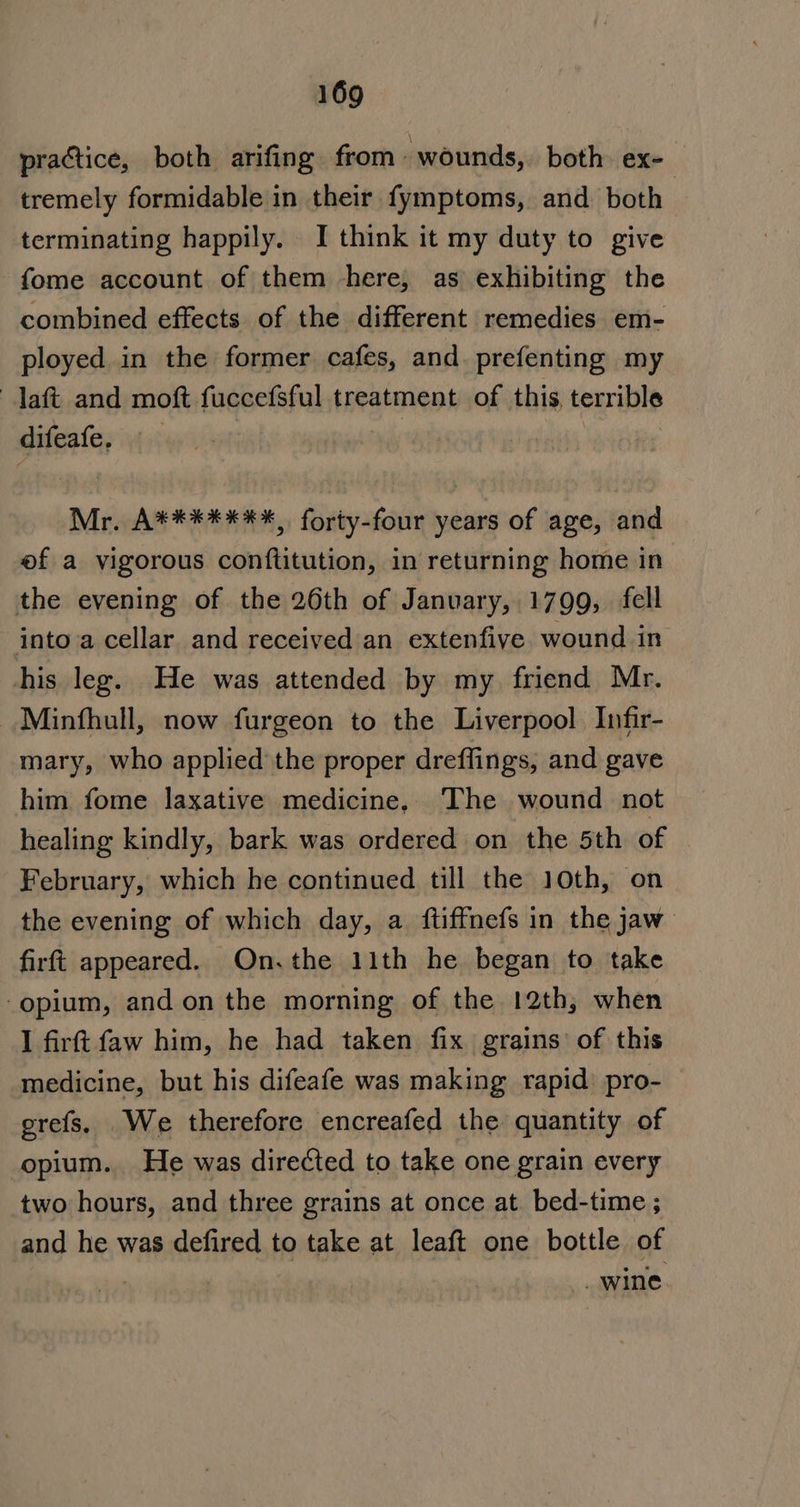 practice, both arifing from wounds, both ex- tremely formidable in their fymptoms, and both | terminating happily. I think it my duty to give -fome account of them here, as exhibiting the combined effects of the different remedies em- ployed in the former cafes, and. prefenting my aft and moft fuccefsful treatment of this, terrible difeafe. : Mr. A*******, forty-four years of age, and ef a vigorous conftitution, in returning home in the evening of the 26th of January, 1799, fell into a cellar and received an extenfiye wound in his leg. He was attended by my friend Mr. Minfhull, now furgeon to the Liverpool Infir- mary, who applied the proper dreffings, and gave him fome laxative medicine, The wound not healing kindly, bark was ordered on the 5th of February, which he continued till the 10th, on the evening of which day, a ftiffnefs in the jaw firft appeared. On.the 11th he began to take opium, and on the morning of the 12th, when I firft faw him, he had taken fix grains of this medicine, but his difeafe was making rapid pro- erefs. We therefore encreafed the quantity of opium. He was directed to take one grain every two hours, and three grains at once at bed-time ; and he was defired to take at leaft one bottle of , wine