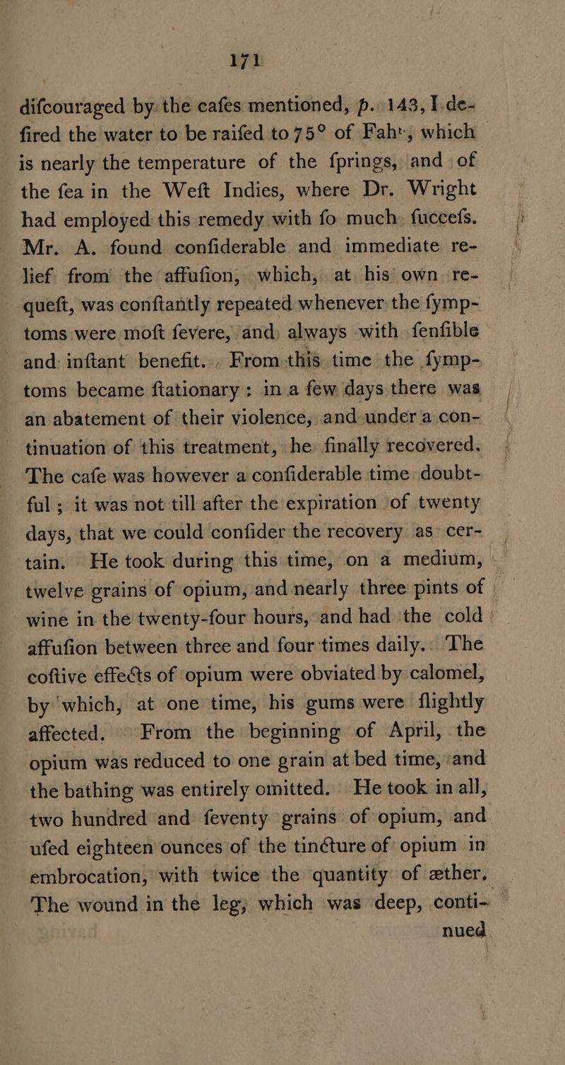 difcouraged by: the cafes mentioned, p. 143, I.de- fired the water to be raifed to 75° of Faht, which — is nearly the temperature of the fprings, and of the fea in the Weft Indies, where Dr. Wright had employed this remedy with fo much. fuccefs. Mr. A. found confiderable and immediate re- lief from’ the affufion, which, at his’ own. re- queft, was conftantly repeated whenever the fymp- toms were moft fevere, and) always with fenfible and: inftant benefit... From.this. time the fymp- toms became ftationary: in a few days there was an abatement of their violence, and under a con- tinuation of this treatment, he finally recovered. The cafe was however a confiderable time doubt- ful ; it was not till after the expiration of twenty days, that we could confider the recovery as cer- tain. He took during this time, on a medium, &gt; twelve grains of opium, and nearly three pints of wine in the twenty-four hours, and had the cold affufion between three and four times daily.. The coftive effects of opium were obviated by calomel, by which, at one time, his gums were flightly affected. From the beginning of April, the opium was reduced to one grain at bed time, /and the bathing was entirely omitted. He took in all, two hundred and feventy grains of opium, and ufed eighteen ounces of the tinéture of opium in embrocation, with twice the quantity of zther. The wound in the leg, which was deep, conti- nued