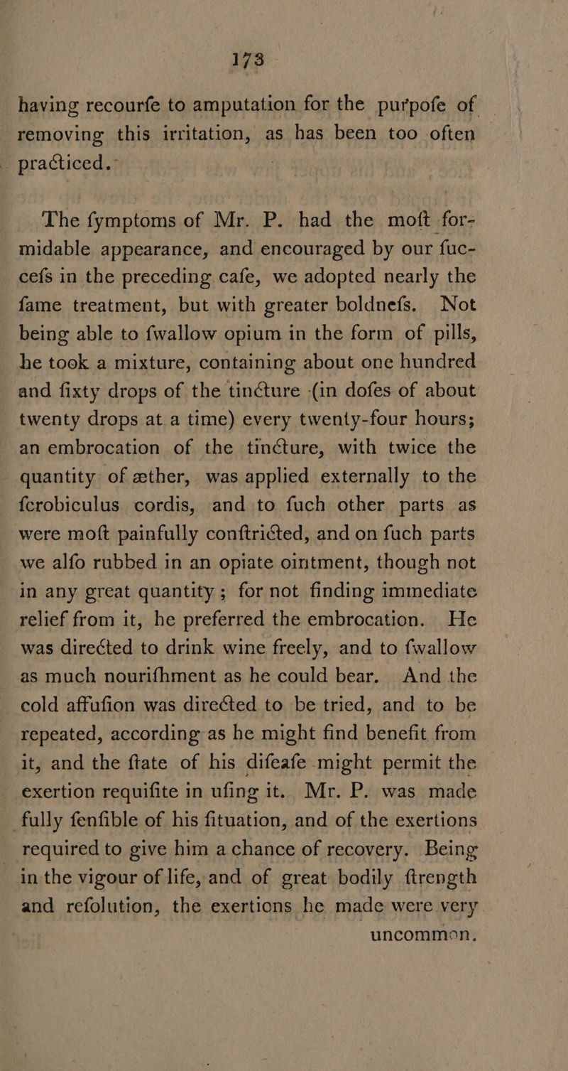 having recourfe to amputation for the purpofe of | removing this irritation, as has been too often — _ practiced.: The fymptoms of Mr. P. had the moft for- midable appearance, and encouraged by our fuc- cefs in the preceding cafe, we adopted nearly the fame treatment, but with greater boldnefs. Not being able to fwallow opium in the form of pills, he took a mixture, containing about one hundred and fixty drops of the tincture (in dofes of about twenty drops at a time) every twenty-four hours; an embrocation of the tincture, with twice the quantity of ether, was applied externally to the {crobiculus cordis, and to fuch other parts as were moft painfully conftricted, and on fuch parts we alfo rubbed in an opiate ointment, though not in any great quantity ; for not finding immediate relief from it, he preferred the embrocation. He was directed to drink wine freely, and to {wallow as much nourifhment as he could bear. And the cold affufion was directed to be tried, and to be repeated, according as he might find benefit from it, and the ftate of his difeafe might permit the exertion requifite in ufing it. Mr. P. was made fully fenfible of his fituation, and of the exertions required to give him a chance of recovery. Being — in the vigour of life, and of great bodily ftrength and refolution, the exertions he made were very “uncommon,