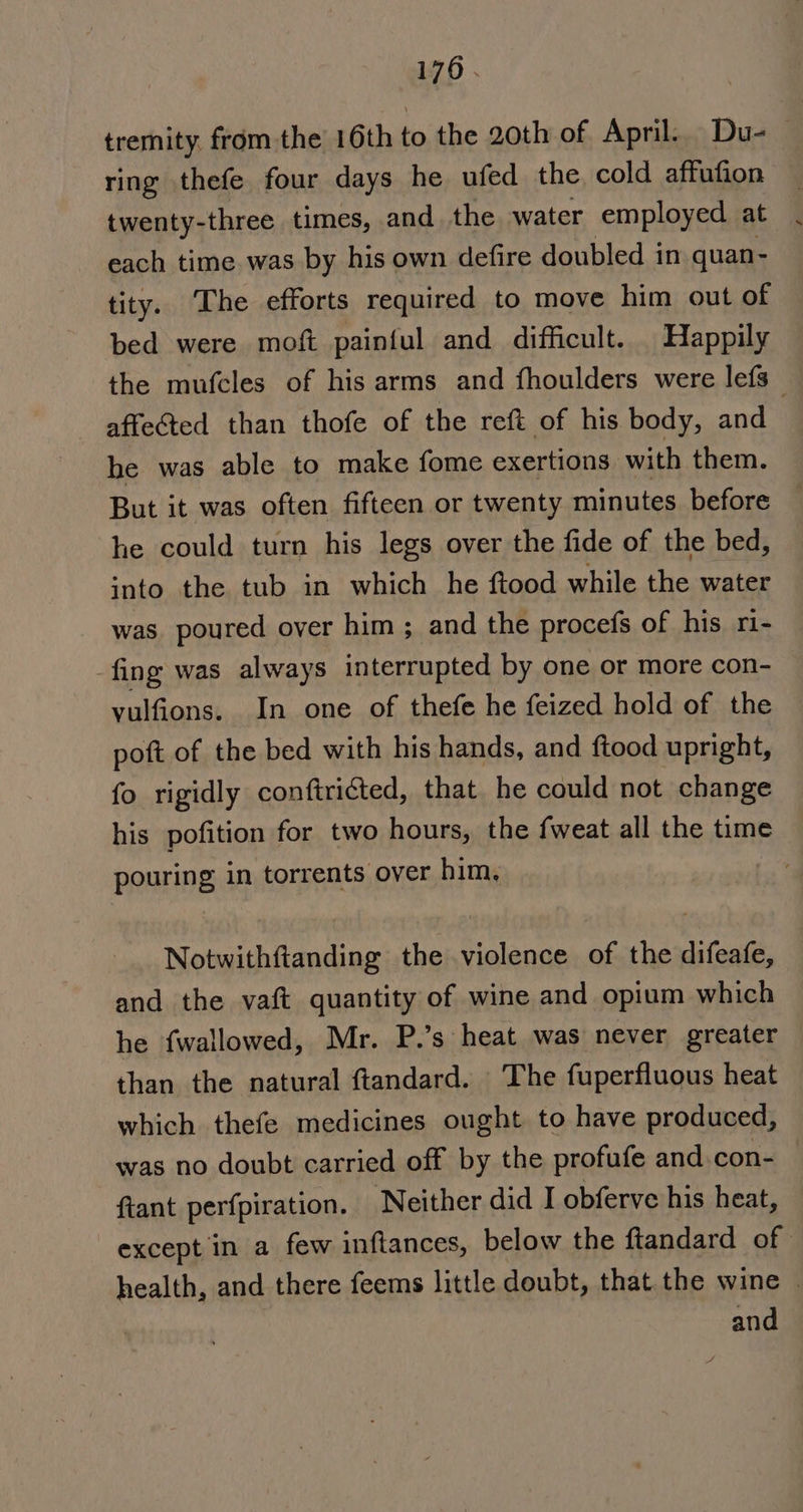 tremity from the 16th to the 20th of April. Du-_ ring thefe four days he ufed the cold affufion twenty-three times, and the water employed at each time was by his own defire doubled in quan- tity. The efforts required to move him out of bed were moft painful and difficult. Happily the mufcles of his arms and fhoulders were lefs affected than thofe of the reft of his body, and he was able to make fome exertions with them. But it was often fifteen or twenty minutes before he could turn his legs over the fide of the bed, into the tub in which he ftood while the water was poured over him ; and the procefs of his ri- fing was always interrupted by one or more con- vulfions. In one of thefe he feized hold of the poft of the bed with his hands, and ftood upright, fo rigidly conftriéted, that he could not change his pofition for two hours, the fweat all the time pouring in torrents over him. Notwithftanding the violence of the difeafe, and the vaft quantity of wine and opium which he fwallowed, Mr. P.’s heat was never greater than the natural ftandard. The fuperfluous heat which thefe medicines ought to have produced, was no doubt carried off by the profufe and.con- ftant perfpiration. Neither did I obferve his heat, except in a few inftances, below the ftandard of health, and there feems little doubt, that. the wine © and