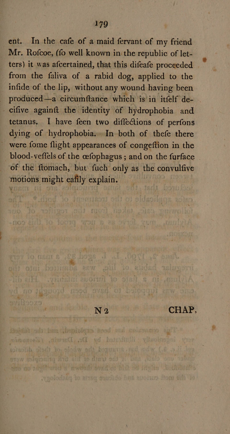 ent. In the cafe of a maid fervant of my friend Mr. Rofcoe, (fo well known in the republic of let-_ ters) it was afcertained, that this difeafe proceeded from the faliva of a rabid dog, applied to the infide of the lip, without any wound having been produced—a circumftance which is’in itfelf de- _cifive againft the identity of hydrophobia and tetanus. I have feen two diffeGions of perfons dying of -hydrophobia... In both of thefe there ~ were fome flight appearances of congeftion in the _blood-veffels of the cefophagus ; and on the furface of the ftomach, but fuch only as the convulfive motions might ecafily explain. N2 CHAP,