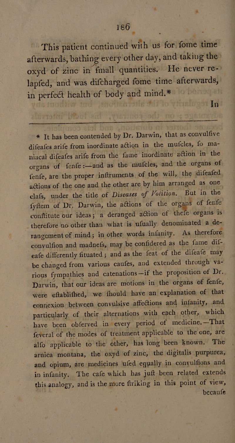 = This patient continued with us for fome time afterwards, bathing every other day, and taking the oxyd of zinc in “fall quantities. He never re- lapfed, and was difcharged fome time afterwards, in perfect health of body and mind.* , In i a gee pe pr -* Tt has been contended by Dr. Darwin, that as convulfive difeafes arife from inordinate action in the mufcles, fo ma- niacal difeafes arife from the fame inordinate a@ion in the organs of fenfe:—and as the mufcles, and the organs of fenfe, are the proper inftruments of the will, the difeafed aGtions of the one and the other are by him arranged as one clafs, under the title of Diseases of Volition. ut ‘in the fyftem of Dr. Darwin, the actions of the orga § of fenfe conftitute our ideas; a ‘deranged aétion of thele organs is therefore no other than what is ufually denominated a de- rangement of mind; in other words infanity. As therefore convulfion and madnefs, may be confidered as the fame dif- eafe differently fituated ; and as the feat of the difeafe may be changed from various caufes, and extended through va- rious fympathies ¢ and catenations —if the proposition of Dr. Darwin, that our ideas are motions in the organs of fenfe, were eftablifhed, we fhould have an explanation of that eonnexion between convulsive affections and infanity, and particularly of their alternations with each other, which have been obferved in every period ‘of medicine.—That feveral of the modes of treatment applicable to the one, are alfo applicable to the’ other, has long been known. The arnica montana, the oxyd of zinc, the digitalis purpurea, and opium, are medicines ufed eqyally in convulfions and in infanity. The cafe which has jut been related extends this.analogy, and is theg more firiking in this point of view, becaufe