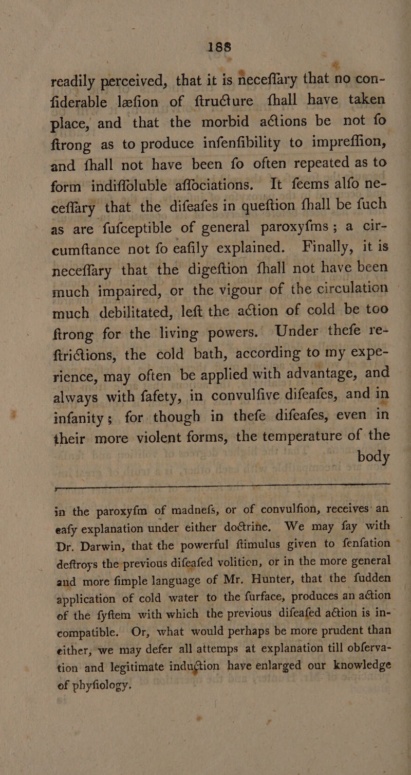 readily perceived, that it is neceflary that a0 con- fiderable lefion of ftru€ture fhall have taken place, and that the morbid a@ions be not fo firong as to produce infenfibility to impreffion, and fhall not have been fo often repeated as to form indiffoluble affociations. It feems alfo ne- ceflary that the difeafes in queftion fhall be fuch as are fufceptible of general paroxyfms; a cir- cumftance not fo eafily explained. Finally, it is neceflary that the digeftion fhall not have been much impaired, or the vigour of the circulation — much debilitated, left the action of cold be too ftrong for the living powers. Under thefe re- ftriQions, the cold bath, according to my expe- rience, may often be applied with advantage, and always with fafety, in convulfive difeafes, and in infanity; for though in thefe difeafes, even in their more mole forms, the temperature of the body ooo nn nk eee in the paroxyfm of madnefs, or of convulfion, receives’ an eafy explanation under either doctrine. We may fay with © Dr. Darwin, that the powerful ftimulus given to fenfation © deftroys the previous difeafed volition, or in the more general aud more fimple ahblage of Mr. Hunter, that the fudden application of cold water to the furface, produces an action of the fyftem with which the previous difeafed action is in- compatible. Or, what would perhaps be more prudent than either, we may defer all attemps at explanation till obferva- tion and legitimate induftion haye enlarged our knowledge of phyfiology.