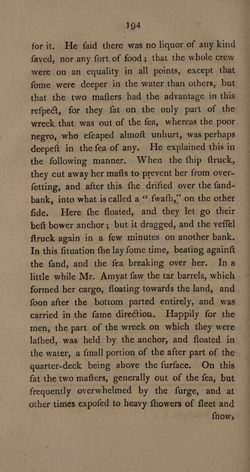 for it. He faid there was no liquor of any kind faved, nor any fort of food; that the whole crew were on an equality in all points, except that fome were deeper in the water than others, but that the two mafters had the advantage in this refpect, for they fat on the only part of the wreck that was out of the fea, whereas the poor negro, who efcaped almoft unhurt, was perhaps deepeft in the fea of any. He explained this in the following manner. When the fhip ftruck, they cut away her mafts to prevent her from over- fetting, and after this fhe drifted over the fand- bank, into what is called a “* fwath,” on the other fide. Here the floated, and they let go their beft bower anchor; but it dragged, and the veffel ftruck again in a few minutes on another bank. In this fituation fhe lay fome time, beating againft the fand, and the fea breaking over her. Ina little while Mr. Amyat faw the tar barrels, which formed her cargo, floating towards the land, and foon after the bottom parted entirely, and was carried in the fame direction. Happily for the men, the part of the wreck on which they were lafhed, was held by the anchor, and floated in. the water, a fmall portion of the after part of the: quarter-deck being above the furface. On this fat the two mafters, generally out of the fea, but frequently overwhelmed by the furge, and at other times expofed to heavy fhowers of fleet and {nows