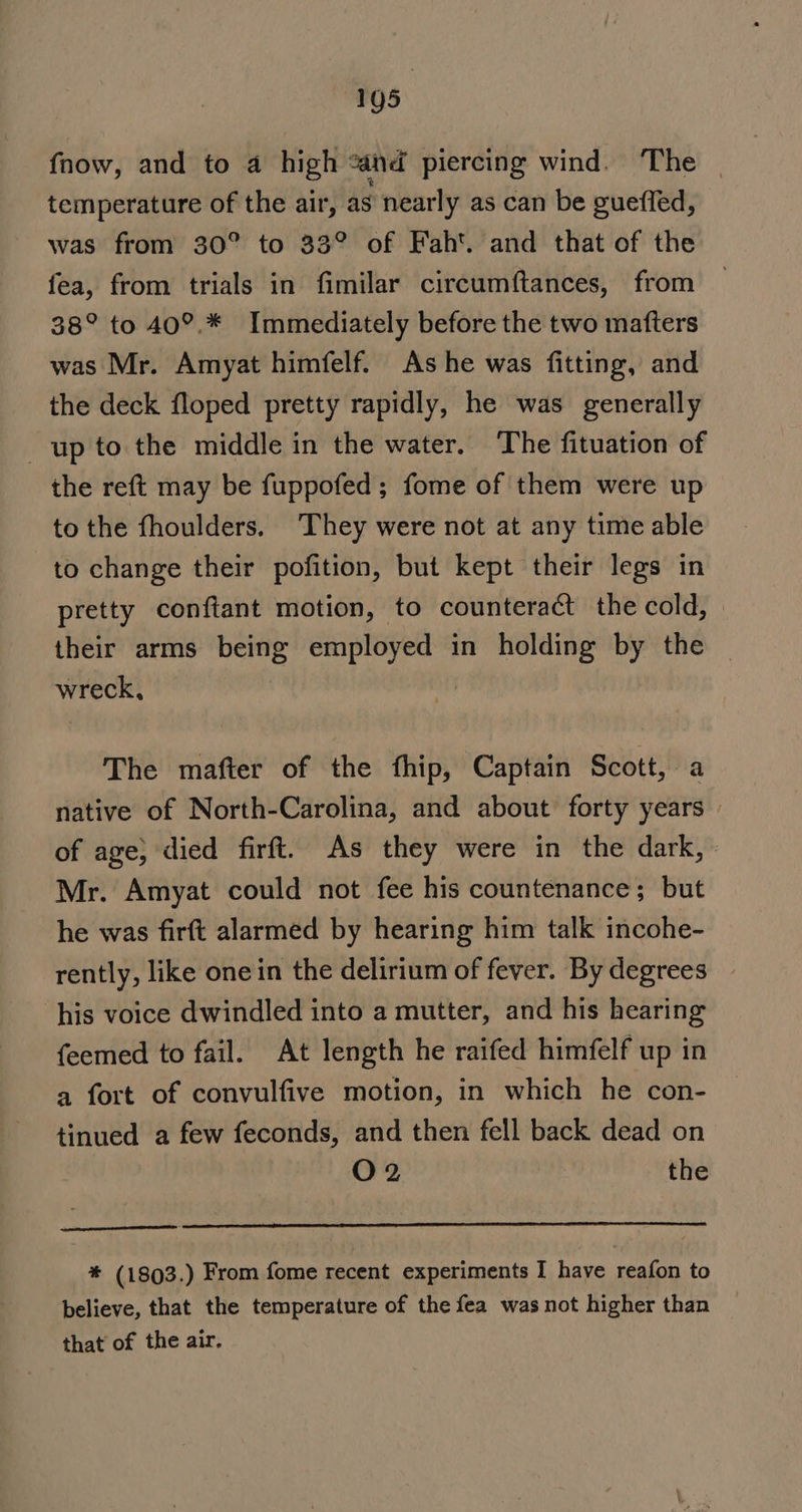 {now, and to 4 high “and piercing wind. The | temperature of the air, as nearly as can be guefled, was from 30° to 33° of Fah‘. and that of the fea, from trials in fimilar circumftances, from 38° to 40°.* Immediately before the two mafters was Mr. Amyat himfelf. As he was fitting, and the deck floped pretty rapidly, he was generally up to the middle in the water. The fituation of the reft may be fuppofed; fome of them were up to the fhoulders. They were not at any time able to change their pofition, but kept their legs in pretty conftant motion, to counteract the cold, their arms being employed in holding by the wreck, i The mafter of the fhip, Captain Scott, a native of North-Carolina, and about forty years of age} died firft. As they were in the dark, Mr. Amyat could not fee his countenance; but he was firft alarmed by hearing him talk incohe- rently, like one in the delirium of fever. By degrees his voice dwindled into a mutter, and his hearing feemed to fail. At length he raifed himfelf up in a fort of convulfive motion, in which he con- tinued a few feconds, and then fell back dead on O02 the ——— a * (1803.) From fome recent experiments I have reafon to believe, that the temperature of the fea was not higher than that of the air.
