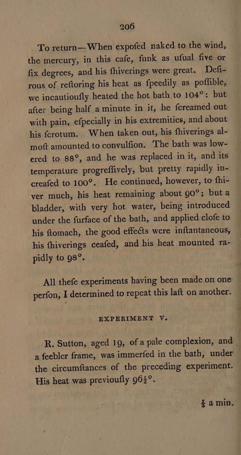 To return—When expofed naked to the wind, the mercury, in this cafe, funk as ufual five or fix degrees, and his fhiverings were great. Defi- rous of reftoring his heat as fpeedily as poffible, we incautioufly heated the hot bath to 104°: but after being half a minute in it, he fcreamed out with pain, efpecially in his extremities, and about © his fcrotum. When taken out, his fhiverings al- moft amounted to convulfion. The bath was low- ered to 88°, and he was replaced in it, and its temperature progreffively, but pretty rapidly in- creafed to 100°. He continued, however, to fhi- ver much, his heat remaining about gO°; but a bladder, with very hot water, being introduced — under the furface of the bath, and applied clofe to his ftomach, the good effects were inftantaneous, his fhiverings ceafed, and his heat mounted ra- pidly to 98”. : All thefe experiments having been made on one perfon, I determined to repeat this laft on another. EXPERIMENT V. R. Sutton, aged 19, of a pale complexion, and — a feebler frame, was immerfed in the bath, under the circumftances of the preceding experiment. His heat was previoufly 903°. : Zamin.