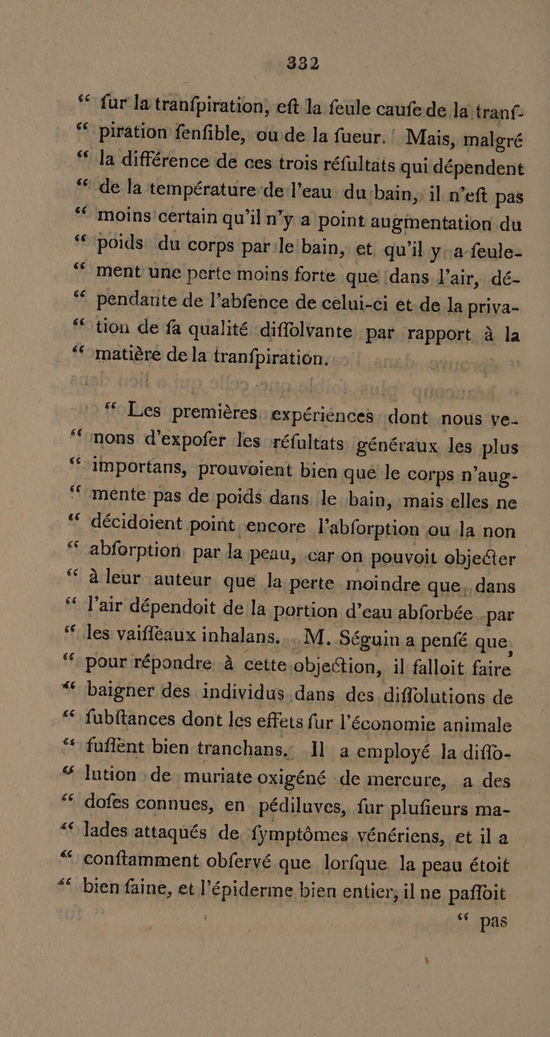 6¢ 46 GE 332 fur la tran{piration; eft la feule caufede la tranf- piration fenfible, ou de la fueur. ' Mais, malgré la différence de ces trois réfultats qui dépendent de la température'del’eau du bain, il n’ewt pas moins certain qu’il n’y a point augmentation du poids. du corps parle bain, et qu'il yafeule- pendante de l’abfence de celui-ci et de la priva- tion de fa qualité diffolvante par rapport a la matiére de la tranfpiration. “Les premiéres. expériénces dont. nous ve- importans, prouvoient bien que le corps n’aug- mente pas de poids dans. le bain, mais elles ne décidoient point. encore l’abforption ou Ja non abforption, par la peau, car on pouvoit objecter aleur auteur que la perte moindre que, dans l’air dépendoit de la portion d’eau abforbée par pour répondre a cette objection, il falloit faire baigner des individus dans des diffolutions de fubftances dont les effets fur l'économie animale fuffent bien tranchans., Il a employé la diffo- lution de muriate oxigéné de mercure, a des dofes connues, en_pédiluves, fur plufieurs ma- lades attaqués de fymptomes vénériens, et il a conftamment obfervé que lorfque la peau étoit bien faine, et l’épiderme bien entier, il ne paffoit 6¢ pas