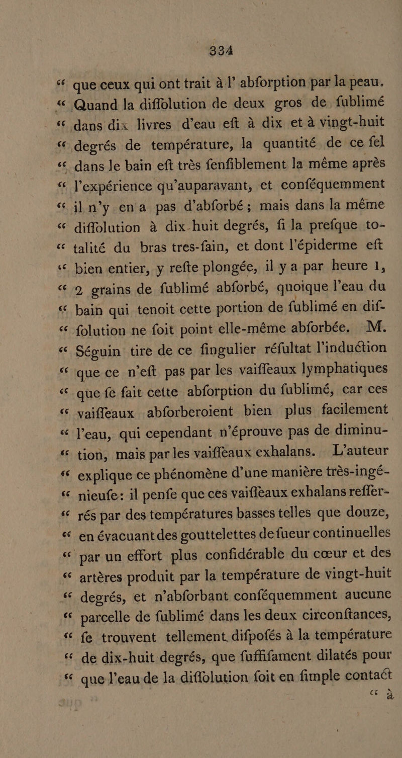 6é &amp;¢ 66 Cé 66 oa A ¢ 6s ‘6 “cc 66 ra 3 rT3 € ay ee &lt;9 ee € an 6e 4 66 6¢ 334 que ceux qui ont trait al’ abforption par la peau. Quand la diffolution de deux gros de fublimé dans dix livres d’eau eft a dix et a vingt-huit degrés de température, la quantité de ce fel dans Je bain eft trés fenfiblement la méme aprés l’expérience qu’auparavant, et conféquemment il n’y ena pas d’abforbé; mais dans la meme diffolution a dix-huit degrés, fi la prefque to- talité du bras tres-fain, et dont l’Eépiderme eft bien entier, y refte plongée, il ya par heure 1, 2 grains de fublimé abforbé, quoique l’eau du bain qui tenoit cette portion de fublimé en dif- folution ne foit point elle-méme abforbée. M. Séguin tire de ce fingulier réfultat Vinduction que ce n’eft pas par les vaiffeaux lymphatiques que fe fait cette abforption du fublimé, car ces vaiffeaux abforberoient bien plus. facilement l’eau, qui cependant n’éprouve pas de diminu- tion, mais par les vaiffeaux exhalans. L’auteur explique ce phénoméne d’une maniére trés-ingé- nieufe: il penfe que ces vaiffeaux exhalans reffer- rés par des temp€ratures basses telles que douze, en évacuant des gouttelettes de fueur continuelles artéres produit par la température de vingt-huit degrés, et n’abforbant conféquemment aucune parcelle de fublimé dans les deux circonftances, fe trouvent tellement, difpofés a la temperature de dix-huit degrés, que fuffifament dilatés pour que l’eau de la diffolution foit en fimple contact ce A