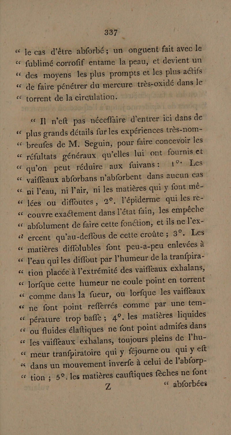 387 w le cas d’étre abforbé; un onguent fait avec le fublimé corrofif entame la peau, et devient un des moyens les plus prompts ct les plus actifs de faire pénétrer du mercure trés-oxidé dans le torrent de la circulation. « T] n’ett pas néceflaire d’entrer ici dans de plus grands détails fur les expériences tres-nom- breufes de M. Seguin, pour faire concevoir les réfultats généraux qu’elles lui’ ont fournis et qu’on peut réduire aux fuivans: 1°° Les vaifleaux abforbans n’abforbent dans aucun cas lées ou diffoutes, 2°. V’épiderme qui les re- couvre exactement dans l'état fain, les empéche abfolument de faire cette fonction, et ils ne l’ex- ercent qu’au-defious de cette crofite; 3°. Les matiéres diffolubles font peu-a-peu enlevées a l'eau qui les diffout par Phumeur de la tran{pira- tion placée a l’extrémité des vaifleaux exhalans, lorfque cette humeur ne coule point en torrent | comme dans la fueur, ou lorfque les vaifleaux ne font point reflerrés comme par une tem- ou fluides élaftiques ne font point admifes dans les vaiffeaux exhalans, toujours pleins de l’hu- meur tranfpiratoire qui y fgjourne ou qui y eft dans un mouvement inverfe a celui de V’abforp- tion ; 5°. les matiéres cauftiques féches ne font Z “* abforbées