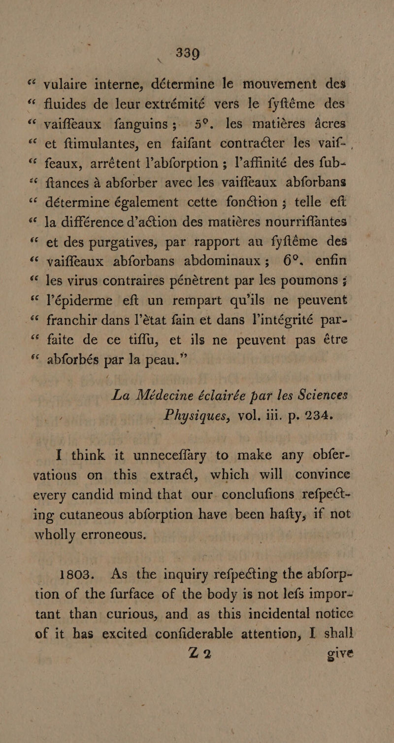 330 ie vulaire interne, détermine le mouvement des fluides de leur extrémité vers le fyftéme des vaiffeaux fanguins;. 5°. les matiéres acres et ftimulantes, en faifant contracter les vaif- , “ feaux, arrétent l’abforption ; l’affinité des fub- ftances a abforber avec les vaiffeaux abforbans ** détermine également cette fonction ; telle eft Ja différence d’action des matiéres nourriflantes et des purgatives, par rapport au fyfiéme des ‘“‘ yaiffeaux abforbans abdominaux; 6°. enfin les virus contraires pénétrent par les poumons ; Vépiderme eft un rempart qu’ils ne peuvent franchir dans |’état fain et dans Vintégrité par- faite de ce tiffu, et ils ne peuvent pas ¢tre abforbés par la peau.” é ry nN n a 6¢ La Médecine éclairée par les Sciences ) Physiques, vol, ili. p. 234. I think it unneceffary to make any obfer- vations on this extra€l, which will convince every candid mind that our. conclufions refpect- ing cutaneous abforption have been hafty, if not wholly erroneous. 1803. As the inquiry refpecting the abforp- tion of the furface of the body is not lefs impor- tant than curious, and as this incidental notice of it has excited confiderable attention, I shall Z2 give