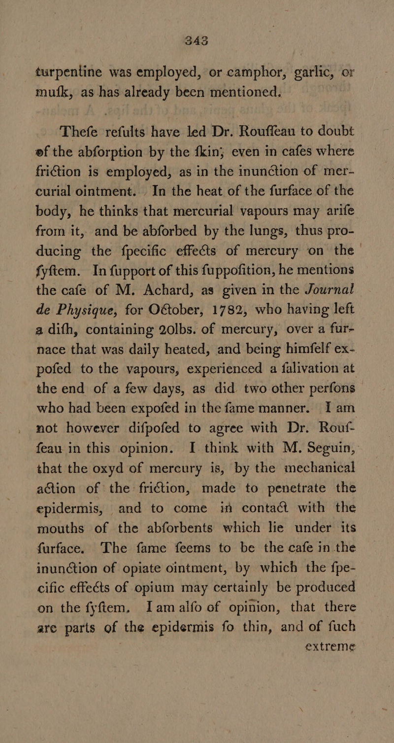 SAS muifk, as has already been mentioned. Thefe refults have led Dr. Rouffeau to doubt ef the abforption by the fkin; even in cafes where friction is employed, as in the inunction of mer- curial ointment. In the heat of the furface of the body, he thinks that mercurial vapours may arife from it, and be abforbed by the lungs, thus pro- ducing the fpecific effeéts of mercury on the fyftem. In fupport of this fuppofition, he mentions the cafe of M. Achard, as given in the Journal de Physique, for O€tober, 1782, who having left a difh, containing 2olbs. of mercury, over a fur- pofed to the vapours, experienced a falivation at the end of a few days, as did two other perfons who had been expofed in the fame manner. I am not however difpofed to agree with Dr. Routf- feau in this opinion. I think with M. Seguin, that the oxyd of mercury is, by the mechanical action of the friction, made to penetrate the epidermis, and to come in contact with the mouths of the abforbents which lie under its furface. The fame feems to be the cafe in the inunction of opiate ointment, by which the fpe- cific effects of opium may certainly be produced on the fyftem., Iam alfo of opinion, that there are parts of the epidermis fo thin, and of fuch | extreme