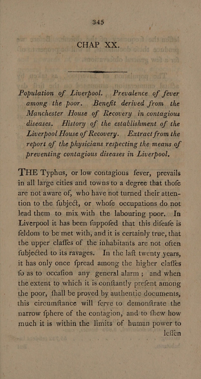 3A5 ‘CHAP XX. Population of Liverpool. , Prevalence of fever among the poor. Benefit derived from the Manchester House of Recovery in contagious diseases. History of the establishment of the Liverpool House of Recovery. Extract from the report of the physicians respecting the means of preventing contagious diseases in Liverpool. THE Typhus, or low contagious fever, prevails in all large cities and towns to a degree that thofe are not aware of, who have not turned their atten- tion to the fubject, or whofe occupations do not lead them to mix with the labouring poor. In Liverpool it has been fuppofed that this difeafe is feldom to be met with, and it is certainly true, that the upper claffes of the inhabitants are not often fubjected to its ravages. In the laft twenty years, it has only once fpread among the higher claffes fu as to occafion any general alarm; and when the extent to which it is conftantly prefent among the poor, fhall be proved by authentic documents, this circumftance will ferve to demonftrate the narrow {phere of the contagion, and to fhew how much it is within the limits of human power to leffen