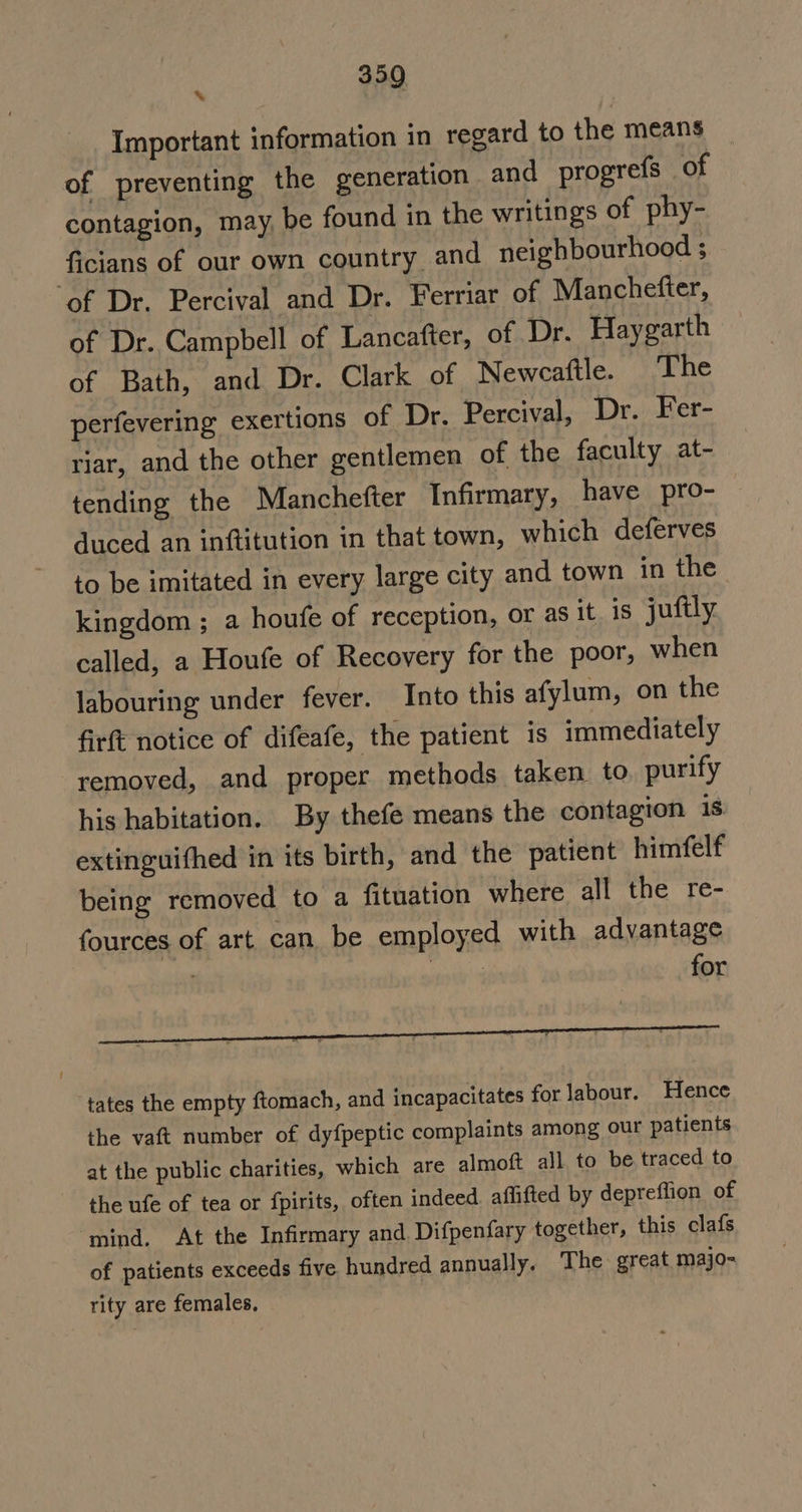 % Important information in regard to the means of preventing the generation and progrefs of contagion, may, be found in the writings of phy- ficians of our own country and neighbourhood ; ‘of Dr. Percival and Dr. Ferriar of Manchefter, of Dr. Campbell of Lancafter, of Dr. Haygarth of Bath, and Dr. Clark of Newcaftle. The perfevering exertions of Dr. Percival, Dr. Fer- riar, and the other gentlemen of the faculty at- tending the Manchefter Infirmary, have pro- duced an inftitution in that town, which deferves to be imitated in every large city and town in the kingdom ; a houfe of reception, or as it is juftly called, a Houfe of Recovery for the poor, when labouring under fever. Into this afylum, on the firft notice of difeafe, the patient is immediately removed, and proper methods taken to purify his habitation. By thefe means the contagion is extinguifhed in its birth, and the patient himfelf being removed to a fituation where all the re- fources of art can be employed with advantage 3 | for tates the empty ftomach, and incapacitates for labour. Hence the vaft number of dy {peptic complaints among our patients at the public charities, which are almoft all to be traced to the ufe of tea or fpirits, often indeed affifted by depreflion of mind. At the Infirmary and Difpenfary together, this clafs of patients exceeds five hundred annually. The great. majo- rity are females,