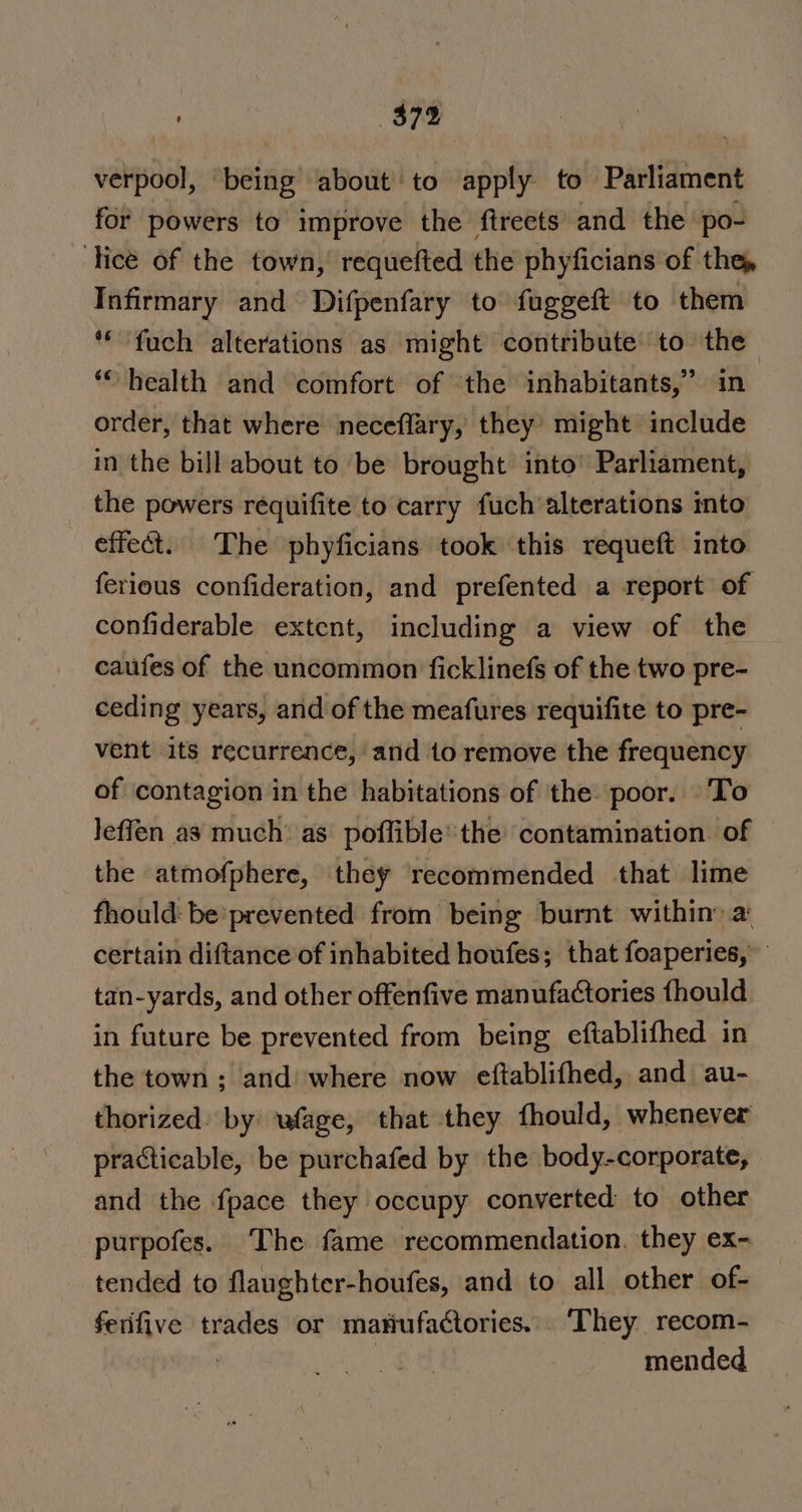 $74 verpool, being about’ to apply to Parliament for powers to improve the ftreets and the po- ‘tice of the town, requefted the phyficians of the, Infirmary and Difpenfary to fuggeft to them *“fuch alterations as might contribute to the *“ health and comfort of ‘the inhabitants,” in order, that where neceflary, they’ might include in the bill about to be brought into’ Parliament, the powers réquifite to carry fuch alterations into effect. The phyficians took this requeft into ferious confideration, and prefented a report of confiderable extent, including a view of the caufes of the uncommon ficklinefs of the two pre- ceding years, and of the meafures requifite to pre- vent its recurrence, and to remove the frequency of contagion in the habitations of the: poor. To Jeffen as much as poffiblethe contamination of the atmofphere, they recommended that lime fhould: be’ prevented from being burnt within: a certain diftance of inhabited houfes; that foaperies,” tan-yards, and other offenfive manufactories fhould in future be prevented from being eftablifhed in the town ; and where now eftablifhed, and au- thorized: by: wfage, that they fhould, whenever practicable, be purchafed by the body-corporate, and the fpace they occupy converted to other purpofes. The fame recommendation. they ex- tended to flaughter-houfes, and to all other of- ferifive trades or mariufactories... ‘They recom- | mended