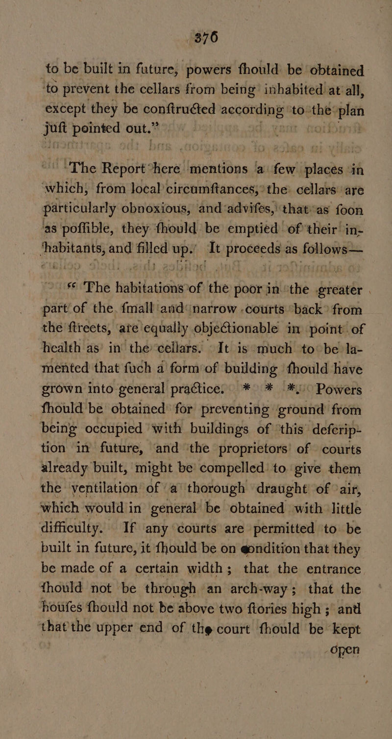 876 to be built in future, powers fhould be outline: ‘to prevent the cellars from being inhabited at all, except they be conftructed agitate to the: aye | on neers out.” 9, on The ca fiere mentions ‘a few places ‘in ‘which; from local: circumftances;° the. cellars are particularly obnoxious, and ‘advifes, that as foon as poffible, they thould be emptied oftheir in- aeetats and filled he It Piapieds as fabanee FAP hE iuleatione of the poor in the biand . part of the. {mall and narrow .courts “back from the ftreets, ate equally objectionable in point’ of health as’ in’ the cellars. It is ‘much to be la- mented that fuch 4 form’of building fhould Have grown into-general practice. * * *) Powers _ fhould be obtained for preventing ‘ground from being occupied With buildings of ‘this’ deferip~ tion in future, ‘and the proprietors’ of courts already built, might be’ compelled’ to give them the ventilation of a’ thorough draught’ of °air, which would in general’ be obtained with little difficulty. If any courts are permitted to be built in future, it fhould be on @ondition that they be made of a certain width; that the entrance thould not be through. an arch-way; that the houfes fhould not be above two {tories high ; and that the upper end of the court fhould be eet