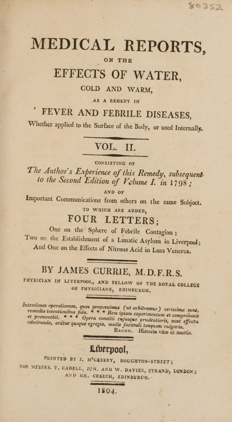 MEDICAL REPORTS, EFFECTS OF WATER, COLD AND WARM, AS A REMEDY IN ' FEVER AND FEBRILE DISEASES, Whether applied to the Surface of the Body, or used Internally, VOL. IL. CONSISTING OF The Author's Experience of this Remedy, subsequent to the Second Edition of Volume L. in 1798 3 AND OF ; {Important Communications from others on the same Subject. TO WHICH ARE ADDED, FOUR LETTERS; One on the Sphere of Febrile Contagion ; Two opr. the Establishment of a Lunatic Asylum in Liverpool ; And One on the Effects of Nitrous Acid in Lues Venerea. ED BY JAMES CURRIE, M.D.F.R.S. PHYSICIAN IN LIVERPOOL, AND FELLOW oF THE ROYAL COLLEGE OF PHYSICIANS, EDINBURGH, eat Daren te Intentiones operationum, quas proposuimus (ut arbitramur ) verissime sunt, remedia intentionibus fida. * * * Rem ipsam experimentum et comprobavit ei promovebit, * * * Opera consilii cujusque prudentioris, sunt effectu admiranda, ordine quoque egregia, modis faciendi tanquam vulgaria. Bacon. Historia vite et mortis. Lay ET — Ltherpool, i PRINTED BY J, M‘CREERY, HOUGHTON-STRFET 4 FOR MESSRS. T, CADELL, JUN. AND w. DAVIES, STRAND, LQNDON.; AND MR, CREECH, EDINBURGH. - tt 1804,