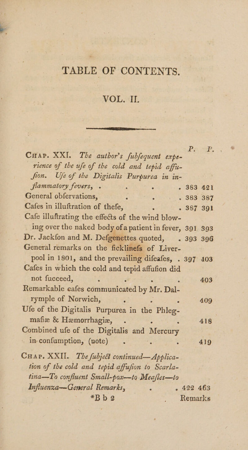 TABLE OF CONTENTS. VOL. II. ee enema P Cuap. XXI. The author’s fubfequent expe- rience of the ufe of the cold and tepid affu- Joon. Uje of the Digitalis Purpurea in in- flammatory fevers, « : : - 383 421 General obfervations, : on, - 383 387 Cafes in illuftration of thefe, * - 387 391 Cafe illuftrating the effe&amp;ts of the wind blow- ing over the naked body ofa patient in fever, 391 393 Dr. Jackfon and M. Defgenettes quoted, . 393 396 General remarks on the ficklinefs of Liver- pool in 1801, and the prevailing difeafes, . 397 103 Cafes in which the cold and tepid affufion did not fucceed, ; 403 Remarkable cafes epertntatingncd by Mr. Dal- rymple of Norwich, . : 409 Ufe of the Digitalis Purpurea in the Phleg- mafie &amp; Hemorrhagiz, 418 Combined ufe of the Digitalis and Meretity - in-confumption, (note) _s 419 Cuap. XXII. The fubje&amp; continued— Applica- tion of the cold and tepid affufion to Scarla- tina—To confluent Small-pox—io Meafles—to Influenza-—General Remarks, - 422 463