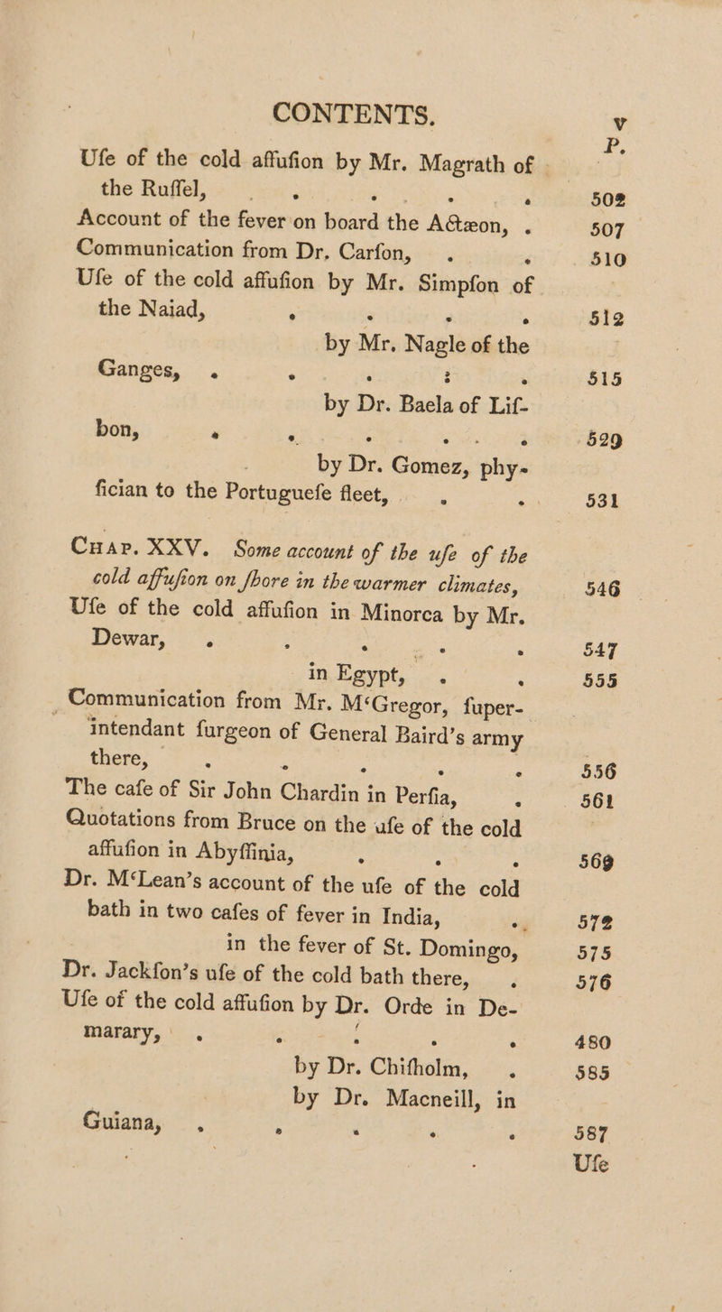 the Ruffel, oe P. cCeeT . Account of the fever on board the Aeon, . Communication from Dr, Carfon, ‘ Ufe of the cold affufion by Mr. Simpfon of the Naiad, ‘ . 3 ; by Mr, Nagle of the Ganges, . ° . : : by Dr. Baela of Lif- by Dr. Gomez, phy- bon, * é Ciar RXV. . Some accunei of the ufe of the cold affufion on fhore in the warmer climates, Ufe of the cold affufion in Minorca by Mr. Dewar, . ; ‘ ate ‘ . in, Egypt,” ., : Communication from Mr, M ‘Gregor, fuper- intendant furgeon of General Baird’s army there, &amp; s : The cafe of Sir John Chardin in Perfia, Quotations from Bruce on the ufe of the cold affufion in Abyfiinia, : ; ° Dr. M‘Lean’s account of the ufe of the cold bath in two cafes of fever in India, ° Dr. Jackfon’s ufe of the cold bath there, Ufe of the cold affufion by Dr. Orde in De- marary, . : ; ; : by Dr. Chifholm, by Dr. Macneill, in Guiana, , : ‘ g : 529