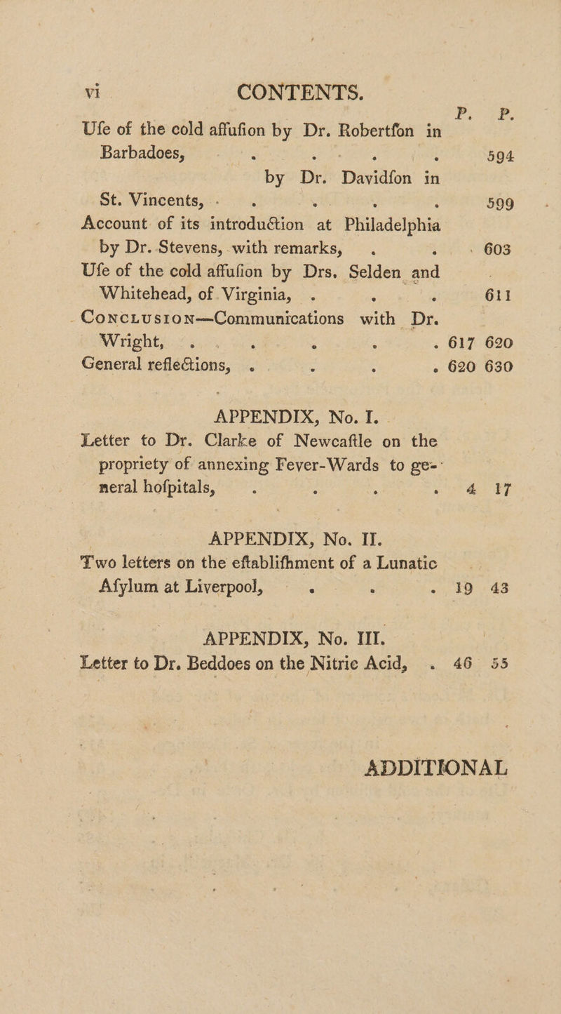 Ufe of the cold affufion by Dr. Robertfon in ae Barbadoes, : aE ee , 594 by Dr. Davidfon in St. Vincents, . 599 Account: of its seeaittion? at Philadelphia by Dr. Stevens, with remarks, 603 Ufe of the cold affufion by Drs, Selden. saad : Whitehead, of. Virginia, ‘ : 611 - ConcLuston—Communications with Dr. BW rightpi.! 50.06 was : . 617 620 General refleCtions, . | g : - 620 630 APPENDIX, No. I. Letter to Dr. Clarke of Newcaftle on the propriety of annexing Fever-Wards to ge= neral hofpitals, : : : 4 thee BF APPENDIX, No. II. Two letters on the eftablifhment of aLunatic Afylum at Liverpool, 19 43 APPENDIX, No. III. - Letter to Dr. Beddoes on the Nitric Acid, 46 55