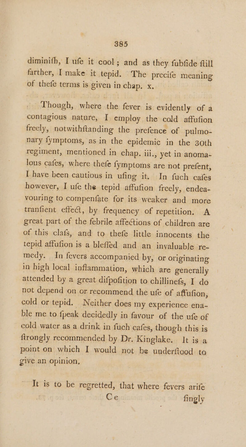 diminifh, I ufe it cool; and as they fubfide ftill farther, I make it tepid. The precife meaning of thefe terms is given in chap. x, Though, where the fever is evidently of a contagious nature, I employ the cold affufion freely, notwithftanding the prefence of pulmo- nary fymptoms, as in the epidemic in the 30th regiment, mentioned in chap. iii., yet in anoma- lous cafes, where thefe {ymptoms are not prefent, I have been cautious in ufing it. In fuch cafes however, I ufe the tepid affufion freely, endea- vouring to compenfate for its weaker and more tranfient effet, by frequency of repetition. A great part of the febrile affe@ions of children are of this clafs, and to thefe little innocents the tepid affufion is a bleffed and an invaluable re- medy. In fevers accompanied by, or originating in high local inflammation, which are generally attended by a great difpofition to chillinefs, I do not depend on or recommend the ufe of affufion, cold or tepid. Neither does my experience ena- ble me to fpeak decidedly in favour of the ufe of cold water as a drink in fuch cafes, though this is firongly recommended by Dr. Kinglake. It is a point on which I would not be underftood to give an opinion, It is to be regretted, that where fevers arife Ce fingly