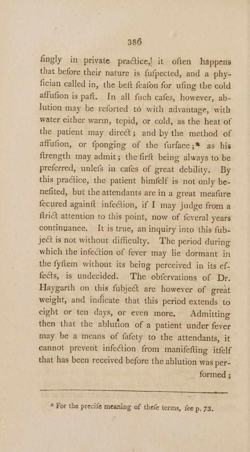 fingly in private practice,| it often happens that before their nature is {ufpected, and a phy- fician called in, the beft feafon for ufing the cold affufion is paft. In all fuch cafes, however, ab- lution may be reforted to with advantage, with water either warm, tepid, or cold, as the heat of the patient may direét; and by the method of affufion, or fponging of the furface;* as his firength may admit; the firft being always to be preferred, unlefs in cafes of great debility. By this practice, the: patient himfelf is not only be- nefited, but the attendants are in a great meafure fecured againft infection, if I may judge from a firict attention to this point, now of feveral years continuance. It is true, an inquiry into this fub- ject is not without difficulty. The period during which the infection of fever may lie dormant in the fyftem without its being perceived in its ef- fects, is undecided. The obfervations of Dr. Haygarth on this fubje&amp; are however of great weight, and indicate that this period extends to eight or ten days, or even more, Admitting then that the ablution of a patient under fever may be a means of fafety to the attendants, it cannot prevent infection from manifefting itfelf that has been received before the ablution was per- _ formed; e : a -* For the precife meaning of thefe terms, fee p, 73.