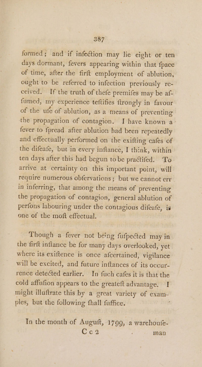 formed; and if infection may lie eight or ten days dormant, fevers appearing within that fpace of time, after the firft employment of ablution, ought to be referred to infection previously re- ceived. If the truth of thefe premifes may be af- fumed, my experience teftifies ftrongly in favour of the ufe of ablution, as a means of preventing the propagation of contagion. I have known a- fever to fpread. after ablution had been repeatedly and effectually performed on the exifting cafes of the difeafe, but in every inftance, I think, within ten days after this had begun to be practifed. To arrive at certainty on this important point, will require numerous obfervations; but we cannot err in inferring, that among the means of preventing the propagation of contagion, general ablution of perfons labouring under the contagious difeafe, is one of the moft effectual. : Though a fever not being fufpected may in the firft inftance be for many days overlooked, yet where its exiftence is once afcertained, vigilance will be excited, and future inftances of its occur- rence detected earlier. In fuch cafes it is that the cold affufion appears to the greateft advantage. I might illuftrate this by a great variety of exam- ples, but the following fhall fuffice. ; In the month of Auguft, 1799, a warehoufe- | . ty: man