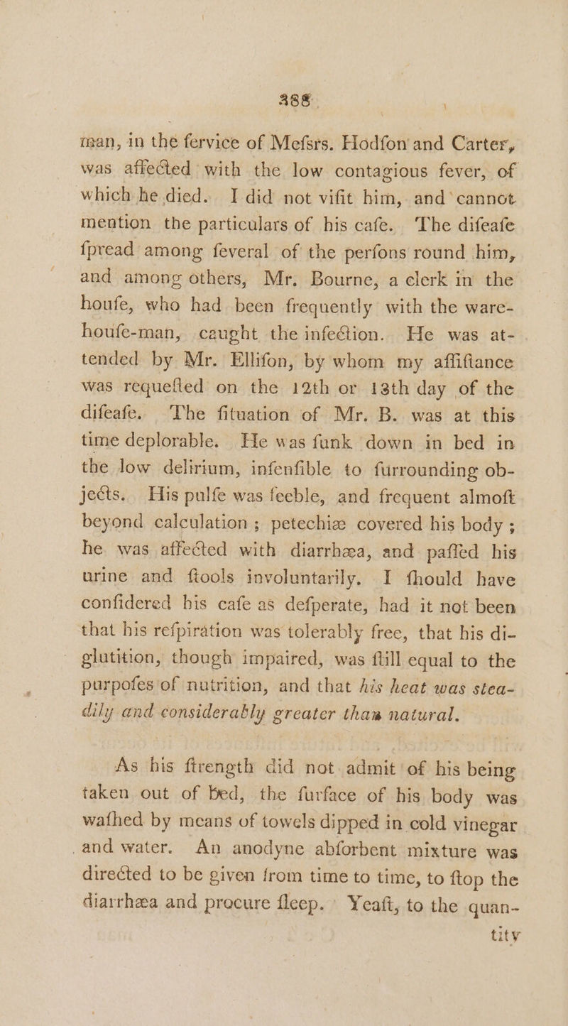 man, in the fervice of Mefsrs. Hodfon and Carter, was affected with the low contagious fever, of which he died. I did not vifit him, and‘ cannot mention the particulars of his cafe. The difeafe {pread among feveral of the perfons round him, and among others, Mr, Bourne, a clerk in the houfe, who had. been frequently with the ware- houfe-man, caught the infefion. He was at- tended by Mr. Ellifon, by whom my affiflance was requefted on the 12th or 18th day of the difeafe. The fituation of Mr. B. was at this time deplorable. He was funk down in bed in the low delirium, infenfible to furrounding ob- jects. His pulfe was feeble, and frequent almoft beyond calculation ; petechie covered his body ; he was affected with diarrhea, and paffed his urine and ftools involuntarily. I fhould have confidered his cafe as defperate, had it not been that his refpiration was tolerably free, that his di- gilutition, though impaired, was ftill equal to the purpofes of nutrition, and that Ais heat was stea- dily and considerably greater thaw natural. As his ftrength did not admit of his being taken out of bed, the furface of his body was wathed by means of towels dipped in cold vinegar _and water. An anodyne abforbent mixture was directed to be given from time to time, to {top the diarrhea and precure fleep. Yeaft, to the quan- tity