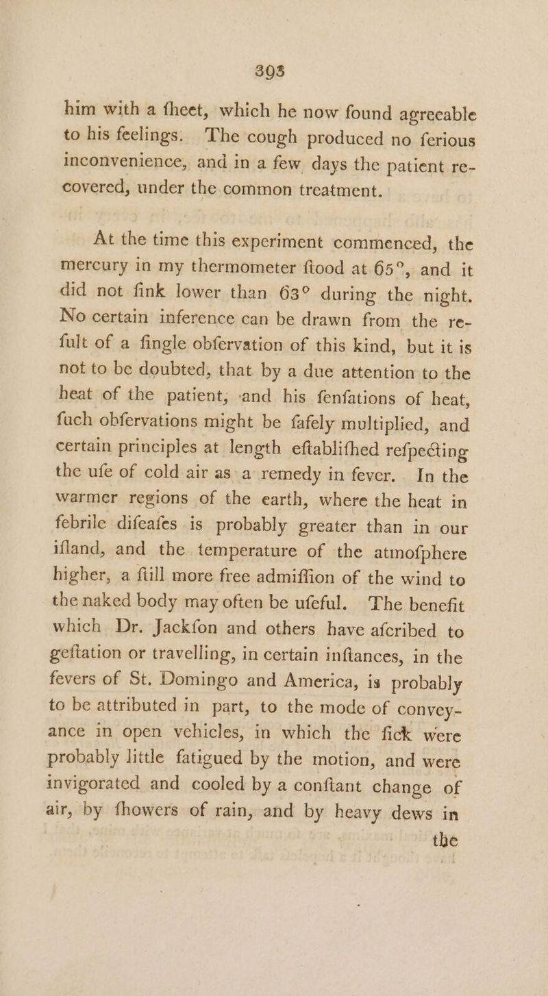 him with a theet, which he now found agreeable to his feelings. The cough produced no ferious inconvenience, and in a few days the patient 1 re- fovensth under the common treatment. At the time this experiment commenced, the mercury in my thermometer ftood at 65°, and it did not fink lower than 63° during the night, No certain inference can be drawn from the re- fult of a fingle obfervation of this kind, but it is not to be doubted, that by a due attention to the heat of the patient; -and his fenfations of heat, fuch obfervations might be fafely multiplied, and certain principles at length eftablifhed refpecting the ufe of cold air as a remedy in fever. In the warmer regions of the earth, where the heat in febrile difeafes is probably greater than in our ifland, and the temperature of the atmofphere higher, a fiill more free admiffion of the wind to the naked body may often be ufeful. The benefit which Dr. Jackfon and others have afcribed to gefiation or travelling, in certain inftances, in the fevers of St. Domingo and America, is probably to be attributed in part, to the mode of convey- ance in open vehicles, in which the fick were probably little fatigued by the motion, and were invigorated and cooled by a conftant change of air, by fhowers of rain, and by heavy dews in