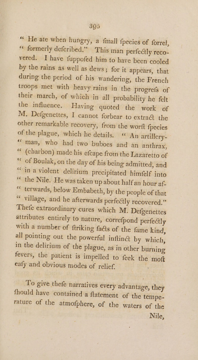 ““ He ate when hungry, a {mall {peeies of forrel, ‘ formerly defcribed.” This man perfectly reco- vered. I have fuppofed him to have been cooled by the rains as well as dews; for it appears, that during the period of his wandering, the French troops met with heavy rains in the progrefs of their march, of which in all probability he felt the influence. Having quoted the work of M. Defgenettes, I cannot forbear to extra@ the other remarkable recovery, from the wortt f{pecies of the plague, which he details, « An artillery-— ““man, who had two buboes and an anthrax, “ (charbon) made his efcape from the Lazatetto of ** of Boulak, on the day of his being admitted; and “in a violent delirium precipitated himfelf into * the Nile. He was taken up about halfan hour ai “ terwards, below Embabeth, by the people of that village, and he afterwards perfeétly recovered.” Thefe extraordinary cures which M. Defgenettes attributes entirely to nature, correfpond perfectly with a number of ftriking faéts of the fame kind, all pointing out the powerful inftinét by which, in the delirium of the plague, as in other burning fevers, the patient is impelled to feek the mot eafy and obvious modes of relief. . To give thefe narratives every advantage, they fhould have contained a ftatement of the tempe- rature of the atmofphere, of the waters of the Nile,