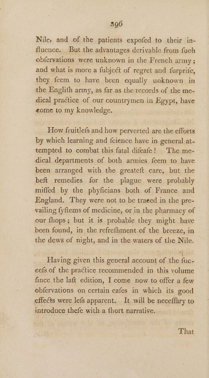 390 Nile, and of the patients expofed to their in- fluence. But the advantages derivable from fuch obfervations were unknown in the French army ; and what is more a fubject of regret and furprife, they feem to have been equally unknown in the Englifh army, as far as the records of the me- _ dical practice of our countrymen in Egypt, have eome to my knowledge. How fruitlefs and how perverted are the efforts by which learning and fcience have in general at- tempted to combat this fatal difeafe! The me- dical departments of both armies feem to have been arranged with the greateft care, but the beft remedies for the plague were probably miffed by the phyficians both of France and England. They were not to be traeed in the pre- vailing fyftems of medicine, or in the pharmacy of our fhops; but it is probable they might have been found, in the refrefhment of the breeze, in the dews of night, and in the waters of the Nile. Having given this general account of the fuc- eefs of the practice recommended in this volume fince the laft edition, I come now to offer a few obfervations on certain cafes in which its good effects were lefs apparent. It will be neceffary to introduce thefe with a fhort narrative. That