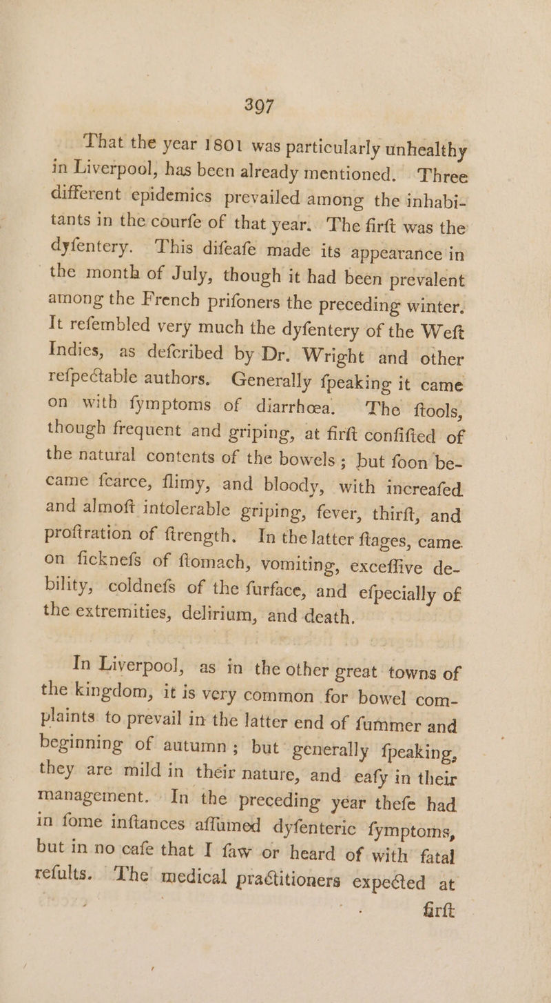 Phat the year 1801 was particularly unhealthy in Liverpool, has been already mentioned. Three different epidemics prevailed among the inhabi- tants in the courfe of that year. The firft was the dyfentery. This difeafe made its appearance in the month of July, though it had been prevalent among the French prifoners the preceding winter. It refembled very much the dyfentery of the Weft Indies, as defcribed by Dr, Wright and other refpectable authors. Generally {peaking it came on with fymptoms of diarrhoea, The ftools, though frequent and griping, at firft confifted of the natural contents of the bowels ; but foon be- came fearce, flimy, and bloody, with increafed and almoft intolerable griping, fever, thirft, and proftration of firength. In the latter ftages, came. on ficknefs of ftomach, vomiting, exceffive de- bility, coldnefs of the furface, and efpecially of the extremities, delirium, and death. In Liverpool, as in the other great towns of the kingdom, it is very common for bowel com- plaints to prevail in the latter end of fammer and beginning of autumn; but: generally fpeaking, they are mild in their nature, and eafy in their management. In the preceding year thefe had in fome inftances affumed dyfenteric fymptoms, but in no cafe that I faw or heard of with’ fatal refults. ‘The medical practitioners expected at | | ot firft