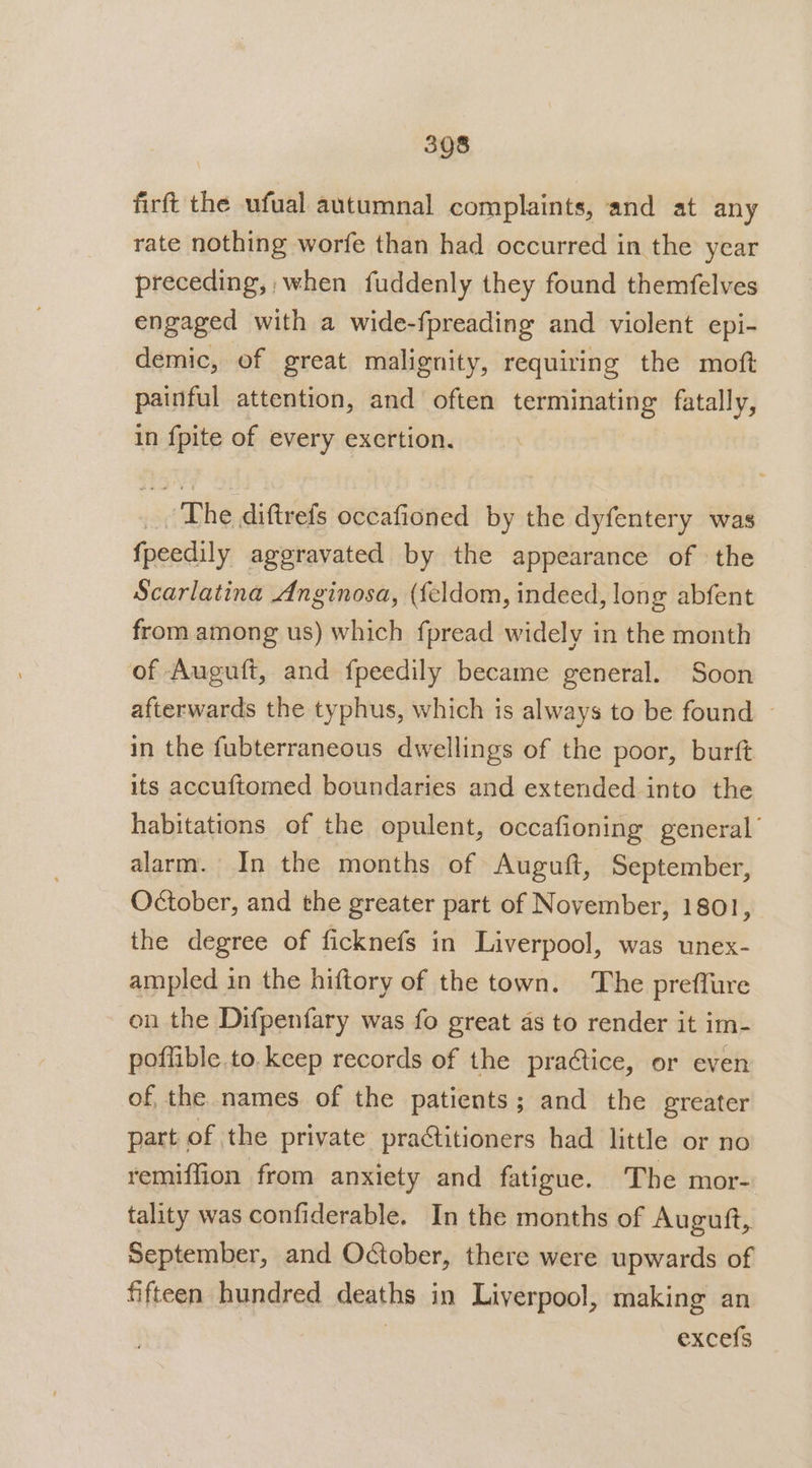 firft the ufual autumnal complaints, and at any rate nothing worfe than had occurred in the year preceding, when fuddenly they found themfelves engaged with a wide-fpreading and violent epi- demic, of great malignity, requiring the moft painful attention, and often terminating fatally, in fpite of every exertion, _, The diftrefs occafioned by the dyfentery was fpeedily aggravated by the appearance of the Scarlatina Anginosa, ({eldom, indeed, long abfent from among us) which fpread widely in the month of Auguft, and fpeedily became general. Soon afterwards the typhus, which is always to be found © in the fubterraneous dwellings of the poor, burft its accuftomed boundaries and extended into the habitations of the opulent, occafioning general’ alarm. In the months of Auguft, September, October, and the greater part of November, 1801, the degree of ficknefs in Liverpool, was unex- ampled in the hiftory of the town. The preflure on the Difpenfary was fo great as to render it im- poflible.to. keep records of the practice, or even of the names of the patients; and the greater part of the private practitioners had little or no remiffion from anxiety and fatigue. The mor- tality was confiderable. In the months of Auguft, September, and October, there were upwards of fifteen hundred deaths in Liverpool, making an | excefs