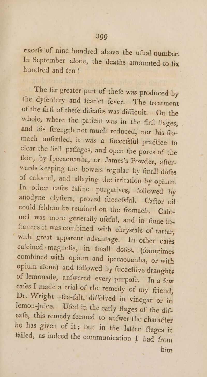 excefs of nine hundred above the ufual number. In September alone, the deaths amounted to fix hundred and ten ! | The far greater part of thefe was produced by the dyfentery and fearlet fever. The treatment of the firft of thefe difeafes was difficult. On the whole, where the patient was in the fir fiages, . and his ftrength not much reduced, nor his fto- mach unfettled, it was a fuccefsful practice to clear the firft paffages, and open the pores of the {kin, by Ipecacuanha, or James’s Powder, after- wards keeping the bowels regular by fimall dofes of calomel, and allaying the irritation by opium, In other cafes faline purgatives, followed by anodyne clyfiers, proved fuccefsful. Caftor oil: could feldom be retained on the ftomach. Calo- mel was more generally ufeful, and in fome in- {tances it was combined with chrystals of tartar, “with great apparent advantage. In other cafes calcined -magnefia, in fmall dofes, (fometimes combined with opium and ipecacuanha, or with opium alone) and followed by fucceffive draughts of lemonade, anfwered every purpofe. Ina few cafes I made a trial of the remedy of my friend, Dr. Wright—fea-falt, diffolved in vinegar or in lemon-juice. Ufed in the early ftages of the dif. eafe, this remedy feemed to anfwer the character he has given of it; but in the latter fiages it failed, as indeed the communication I had from him