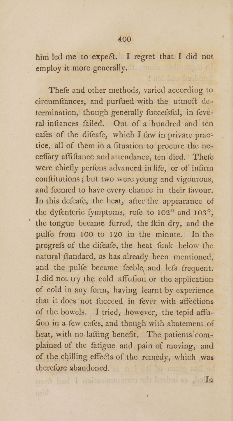 him led me to expect. I regret that I did not employ it more generally. Thefe and other methods, varied according to circumftances, and purfued with the utmoft de- termination, though generally fuccefsful, in feve- ral inftances failed. Out of a hundred and ten cafes of the difeafe, which I faw in private prac- tice, all of them in a fituation to procure the ne-_ ceffary affiftance and attendance, ten died.’ Thefe were chiefly perfons advanced in life, or of infirm conftitutions ; but two were young and vigourous, and feemed to have every chance in their favour. In this defeafe, the heat, after the appearance of the dyfenteric fymptoms, rofe. to 102° and 103°, the tongue became furred, the {kin dry, and the pulfe from 100 to 120 in the minute. In the progrefs of the difeafe, the heat funk below the natural ftandard, as has already been mentioned, and the pulfe became feeble and lefs frequent. I did not try the cold affufion or the application of cold in any form, having learnt by experience that it does not fucceed in fever with affections of the bowels. I tried, however, the tepid affu- fion in a few cafes, and though with abatement of heat, with no lafiing benefit. The patients com- plained of the fatigue and pain of moving, and of the chilling effets of the remedy, which . was therefore abandoned In