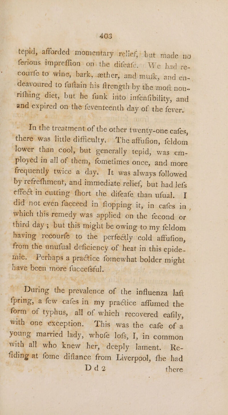 tepid, afforded momentary relief,’ but made no ferious impreffion onthe difeafe.© We had re- courfe to wine, bark, ether, and muik, and en- deavoured to fuftain his firength by the moft nous rifhing diet, but he funk into infenfibility, and and expired on the feventeenth day of the fever. ; &amp; ' i Tn the treatment of the other twenty-one cafes, there was little difficulty. ‘The affufion, feldom lower than cool, but generally tepid, was em- ployed in all of them, fometimes once, and more frequently twice a day. It was always followed by refrefhment, and immediate relief, but had lefs effect in cutting fhort the difeafe than ufual. I did not even fucceed in ftopping ity in cafes in, which this remedy was applied on the fecond or third day; but this might be owing to my feldom having recourfe to the perfeétly cold affufion, from the unufual deficiency of heat in this epide- mic. Perhaps a practice fomewhat bolder might have been more fuccefsful. f4 During the prevalence of the influenza lat fpring, a few cafes in my practice affumed the form of typhus, all of which recovered eafily, with one exception. ‘This was the cafe of a young married lady, whofe lofs, I, in common with all who knew her, deeply lament. Re- fiding at fome diftance from Liverpool, the had | Ddge there