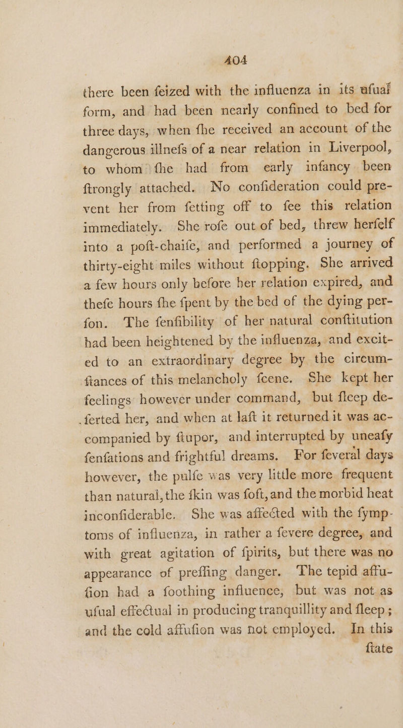 AOA there been feized with the influenza in its afual form, and had been nearly confined to bed for three days, when fhe received an account of the dangerous illnefs of a near relation in Liverpool, to whom fhe had from early infancy been ftrongly attached. No confideration could pre- vent her from fetting off to fee this relation immediately. She rofe out of bed, threw herfelf into a poft-chaife, and performed a journey of thirty-eight miles without flopping. She arrived a few hours only before her relation expired, and thefe hours the fpent by the bed of the dying per- fon. The fenfibility of her natural conftitution had been heightened by the influenza, » and excit- ed to an extraordinary degree by the circum- fiances of this melancholy fcene. She kept her feelings however under command, but fleep de- _ferted her, and when at laft it returned it was ac- companied by ftupor, and interrupted by uneafy fenfations and frightful dreams. For feveral days however, the pulfe was very little more. frequent than natural, the fkin was foft,and the morbid heat inconfiderable. She was affected with the fymp- toms of influenza, in rather a fevere degree, and with great agitation of {pirits, but there was no appearance of prefling danger. ‘The tepid affu- fion had a foothing influence, but was not. as ufual effeCtual in producing tranquillity and fleep ; and the cold affufion was not employed. In this fiate