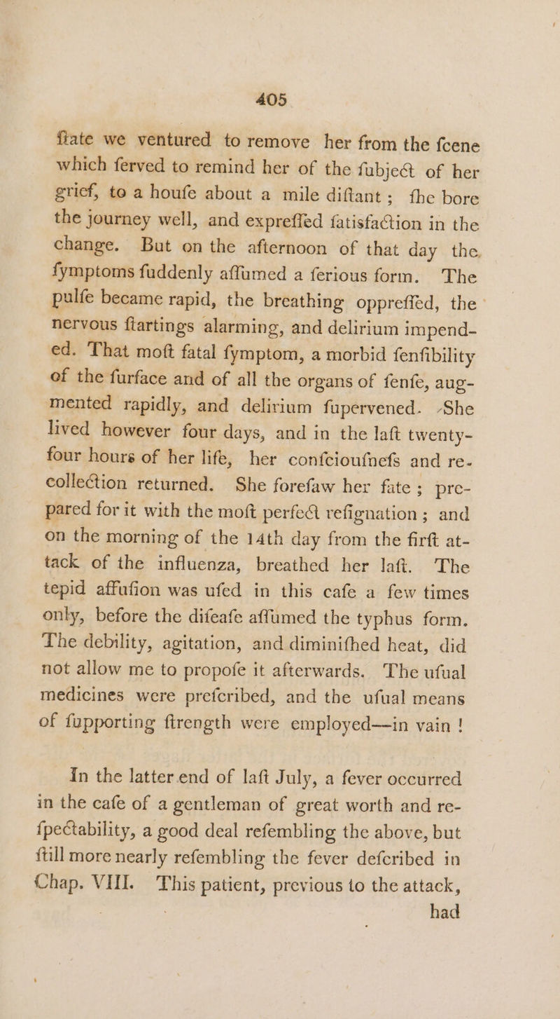 fiate we ventured to remove her from the {cene which ferved to remind her of the fi ubject of her grief, to a houfe about a mile diftant; the bore the journey well, and expreffed {atisfaCtion in the change. But on the afternoon of that day the fymptoms fuddenly affumed a ferious form. The pulfe became rapid, the breathing oppreffed, the nervous fiartingss alarming, and delirium impend- ed. That moft fatal fymptom, a morbid fenfibility of the furface and of all the organs of fenfe, aug- mented rapidly, and delirium fupervened. -She lived however four days, and in the laft twenty- four hours of her life, her confcioufnefs and re- collection returned. She forefaw her fate : pre- pared for it with the moft perfect refignation ; and on the morning of the 14th day from the firft at- tack of the influenza, breathed her laft. The tepid affufion was ufed in this cafe a few times only, before the difeafe affumed the typhus form. The debility, agitation, and diminithed heat, did not allow me to propofe it afterwards. The ufual medicines were prefcribed, and the ufual means of fupporting ftrength were employed—in vain ! In the latter end of laft July, a fever occurred in the cafe of a gentleman of great worth and re- {pectability, a good deal refembling the above, but {till more nearly refembling the fever defcribed in Chap. VIII. This patient, previous to the attack, , had