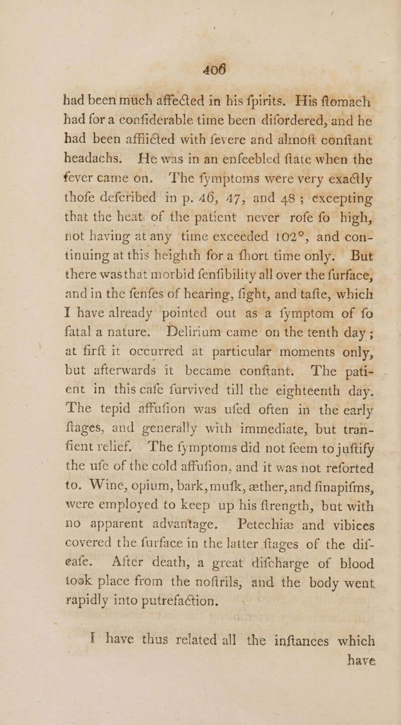 had been much affeGed in his fpirits. His ftomach had for a confiderable time been difordered, and he had been afflicted with fevere and almoft conftant headachs. He was in an enfeebled ftate when the fever came on. The fymptoms were very exaClly thofe defcribed in p. 46, 47, and 48; excepting that the heat: of the patient never rofe fo high, not having at any time exceeded 102°, and con- tinuing at this heighth for a fhort time only. But there was that morbid fenfibility all over the furface, and in the fenfes of hearing, fight, and tafte, which I have already pointed out as a fymptom of fo fatal a nature. Delirium came on the tenth day ; at firft it occurred at particular moments only, but afterwards it became conftant. The pati- . ent in this cafe furvived till the eighteenth day. The tepid affufion was ufed often in the early _ftages, and generally with immediate, but tran- fient relief. The fymptoms did not feem to juttify the ufe of the cold affufion, and it was not reforted to. Wine, opium, bark, mufk, ether, and finapifms, were employed to keep up his firength, but with no apparent advantage, Petechie and vibices covered the furface in the latter ftages of the dif- eafe. After death, a great difcharge of blood took place from the noftrils, and the body went. rapidly into putrefaction. i have thus related all the inftances which have