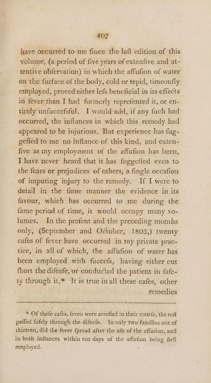 A07 have occurred to me fince the laft edition of this volume, (a period of five years of extenfive and at- tentive obfervation) in which the affufion of water on the furface of the body, cold or tepid, timeoufly employed, proved either lefs beneficial in its effects in fever than I had formerly reprefented it, or en- tirely unfuccefsful. I would add, if any fuch had occurred, the infiances in which this remedy had appeared to be injurious. But experience has fug- gefted to me no inftance of this kind, and exten- five as my employment of the affufion has been, I have never heard that it has fuggefted even to the fears or prejudices of others, a fingle occafion of imputing injury to the remedy. If I were to detail in the fame manner the evidence in its favour, which has occurred to me during the fame periad of time, it would occupy many vo- lumes. In the prefent and the preceding months only, (September and O@ober, 1803,) twenty cafes of fever have occurred in my private prac- tice, in all of which, the affufion of water has been employed with fuccefs, having cither cut fhort the difeafe, or conducted the patient in fafe- iy through it.* It is true in all these cafes, other tb Tes a | remedies * Of thefe cafes, {even were arrefted in their courfe, the rett pailed fafely through the difeafe. In only two families out of thirteen, did the fever fpread after the ufe of the affufion, and in both inftances within ten days of the affufion being firft employed. |