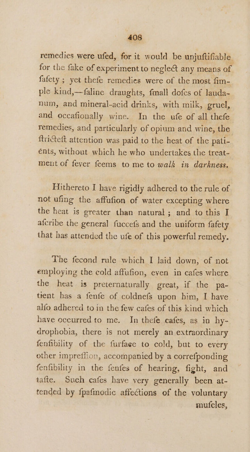 remedies were ufed, for it would be unjuftifiable for the fake of experiment to negle&amp;t any means of fafety ; yet thefe remedies were of the most fim- ple kind,—faline draughts, fmall dofes of lauda- num, and mineral-acid drinks, with milk, gruel, and occafionally wine. In the ufe of all thefe remedies, and particularly of opium and wine, the _ ftricteft attention was paid to the heat of the pati- énts, without which he who undertakes the treat- ment of fever feems to me to walk in darkness. Hithereto I have rigidly adhered to the rule of not ufing the affufion of water excepting where the heat is greater than natural; and to this I afcribe the general fuccefs and the uniform fafety that has attended the ufe of this powerful remedy. The fecond rule which I laid down, of not employing the cold affufion, even in cafes where the heat is preternaturally great, if the pa- trent has a fenfe of coldnefs upon him, I have alfo adhered to in the few cafes of this kind which have occurred to me. In thefe cafes, as in hy- drophobia, there is not merely an extraordinary fenfibility of the furfaee to cold, but to every other impreffion, accompanied by a correfponding fenfibility in the fenfes of hearing, fight, and tafte. Such cafes have very generally been at- tended by fpafmodic affections of the voluntary muf{cles,