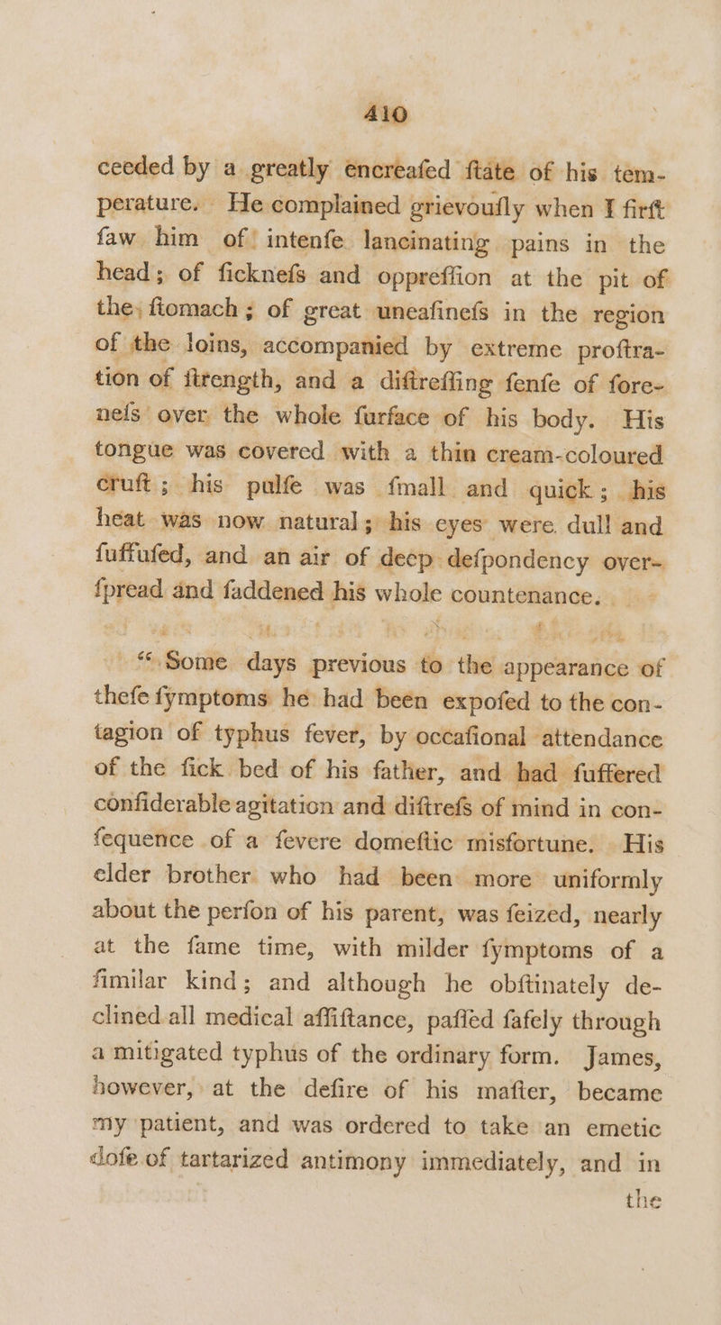 A1O ceeded by a greatly encreafed ftate of his tem- perature. He complained grievoufly when I firft faw him of! intenfe lancinating pains in the head; of ficknefs and oppreffion at the pit of the, fiomach ; of great uneafinefs in the region of the loins, accompanied by extreme proftra- tion of jirength, and a diftrefling fenfe of fore- nefs over the whole furface of his body. His tongue was covered with a thin cream-coloured cruft; his pulfe was {mall and quick; his heat was now natural; his eyes were dull and fuffufed, and an air of deep defpondency over- {pread and faddened his whole countenance. 4 gis ie eae fy diate: Bhat Some days previous to the appearance of thefe fymptoms he had been expofed to the con- tagion of typhus fever, by occafional attendance of the fick bed of his father, and had fuffered confiderable agitation and diftrefs of mind in con- fequence of a fevere domeftic misfortune. His elder brother who had been more uniformly about the perfon of his parent, was feized, nearly at the fame time, with milder fymptoms of a fimilar kind; and although he obftinately de- clined all medical affiftance, paffed fafely through a mitigated typhus of the ordinary form. James, however, at the defire of his mafter, became my patient, and was ordered to take an emetic dofe of tartarized antimony immediately, and in | the